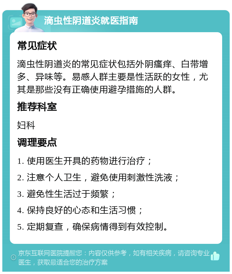 滴虫性阴道炎就医指南 常见症状 滴虫性阴道炎的常见症状包括外阴瘙痒、白带增多、异味等。易感人群主要是性活跃的女性，尤其是那些没有正确使用避孕措施的人群。 推荐科室 妇科 调理要点 1. 使用医生开具的药物进行治疗； 2. 注意个人卫生，避免使用刺激性洗液； 3. 避免性生活过于频繁； 4. 保持良好的心态和生活习惯； 5. 定期复查，确保病情得到有效控制。