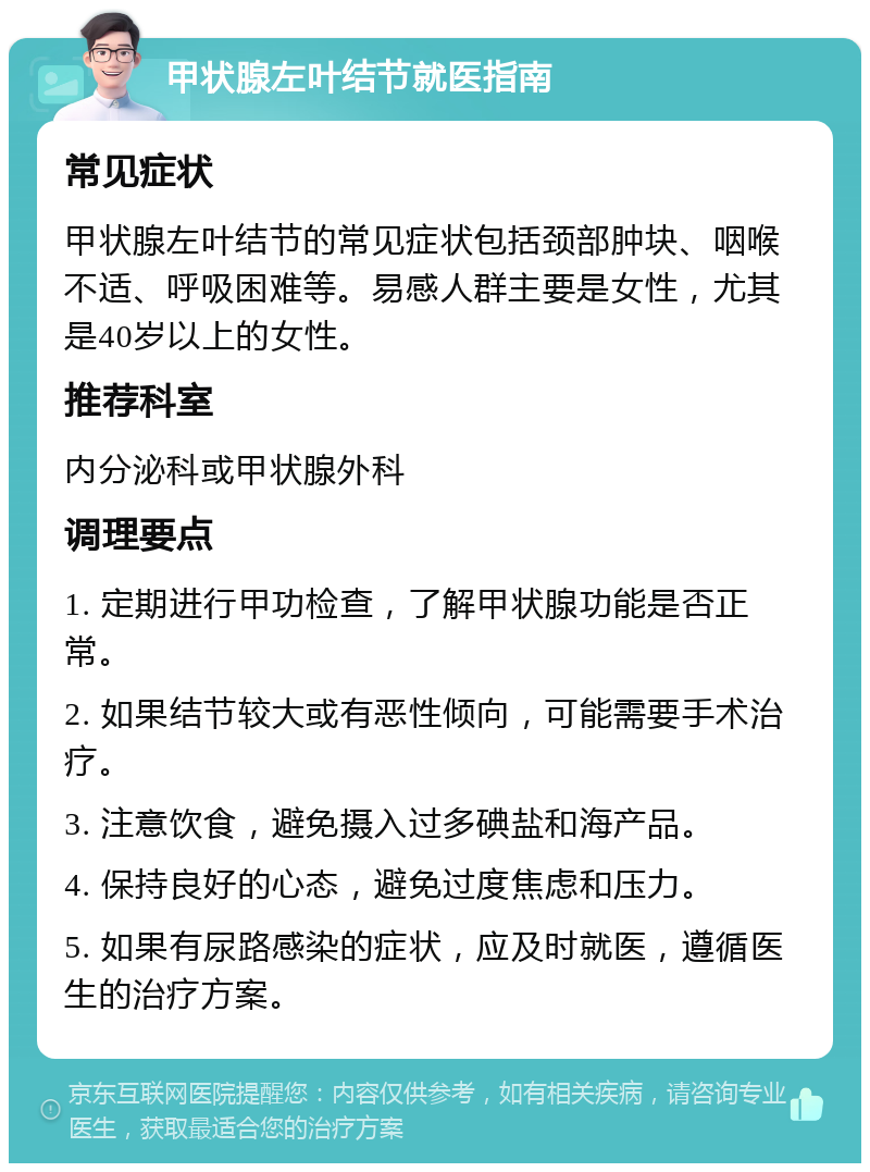 甲状腺左叶结节就医指南 常见症状 甲状腺左叶结节的常见症状包括颈部肿块、咽喉不适、呼吸困难等。易感人群主要是女性，尤其是40岁以上的女性。 推荐科室 内分泌科或甲状腺外科 调理要点 1. 定期进行甲功检查，了解甲状腺功能是否正常。 2. 如果结节较大或有恶性倾向，可能需要手术治疗。 3. 注意饮食，避免摄入过多碘盐和海产品。 4. 保持良好的心态，避免过度焦虑和压力。 5. 如果有尿路感染的症状，应及时就医，遵循医生的治疗方案。