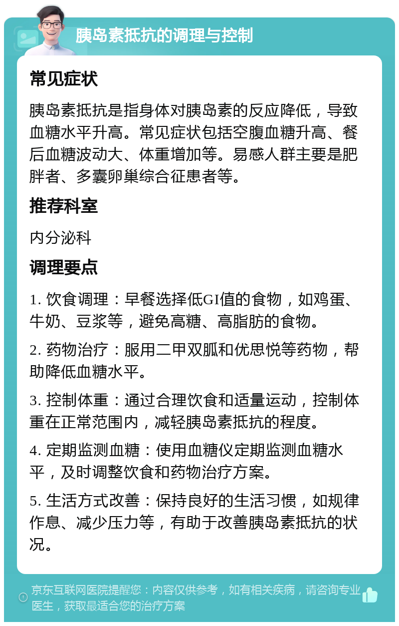 胰岛素抵抗的调理与控制 常见症状 胰岛素抵抗是指身体对胰岛素的反应降低，导致血糖水平升高。常见症状包括空腹血糖升高、餐后血糖波动大、体重增加等。易感人群主要是肥胖者、多囊卵巢综合征患者等。 推荐科室 内分泌科 调理要点 1. 饮食调理：早餐选择低GI值的食物，如鸡蛋、牛奶、豆浆等，避免高糖、高脂肪的食物。 2. 药物治疗：服用二甲双胍和优思悦等药物，帮助降低血糖水平。 3. 控制体重：通过合理饮食和适量运动，控制体重在正常范围内，减轻胰岛素抵抗的程度。 4. 定期监测血糖：使用血糖仪定期监测血糖水平，及时调整饮食和药物治疗方案。 5. 生活方式改善：保持良好的生活习惯，如规律作息、减少压力等，有助于改善胰岛素抵抗的状况。