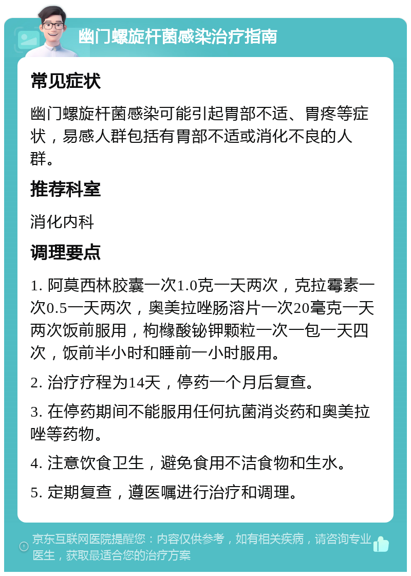 幽门螺旋杆菌感染治疗指南 常见症状 幽门螺旋杆菌感染可能引起胃部不适、胃疼等症状，易感人群包括有胃部不适或消化不良的人群。 推荐科室 消化内科 调理要点 1. 阿莫西林胶囊一次1.0克一天两次，克拉霉素一次0.5一天两次，奥美拉唑肠溶片一次20毫克一天两次饭前服用，枸橼酸铋钾颗粒一次一包一天四次，饭前半小时和睡前一小时服用。 2. 治疗疗程为14天，停药一个月后复查。 3. 在停药期间不能服用任何抗菌消炎药和奥美拉唑等药物。 4. 注意饮食卫生，避免食用不洁食物和生水。 5. 定期复查，遵医嘱进行治疗和调理。