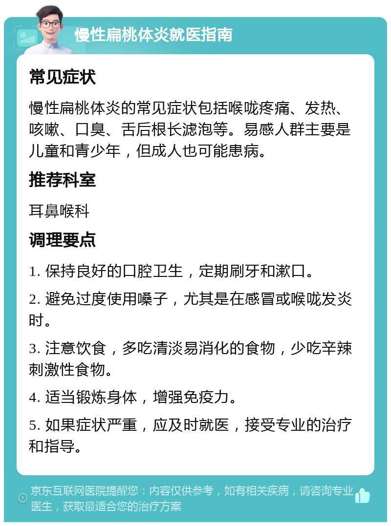 慢性扁桃体炎就医指南 常见症状 慢性扁桃体炎的常见症状包括喉咙疼痛、发热、咳嗽、口臭、舌后根长滤泡等。易感人群主要是儿童和青少年，但成人也可能患病。 推荐科室 耳鼻喉科 调理要点 1. 保持良好的口腔卫生，定期刷牙和漱口。 2. 避免过度使用嗓子，尤其是在感冒或喉咙发炎时。 3. 注意饮食，多吃清淡易消化的食物，少吃辛辣刺激性食物。 4. 适当锻炼身体，增强免疫力。 5. 如果症状严重，应及时就医，接受专业的治疗和指导。