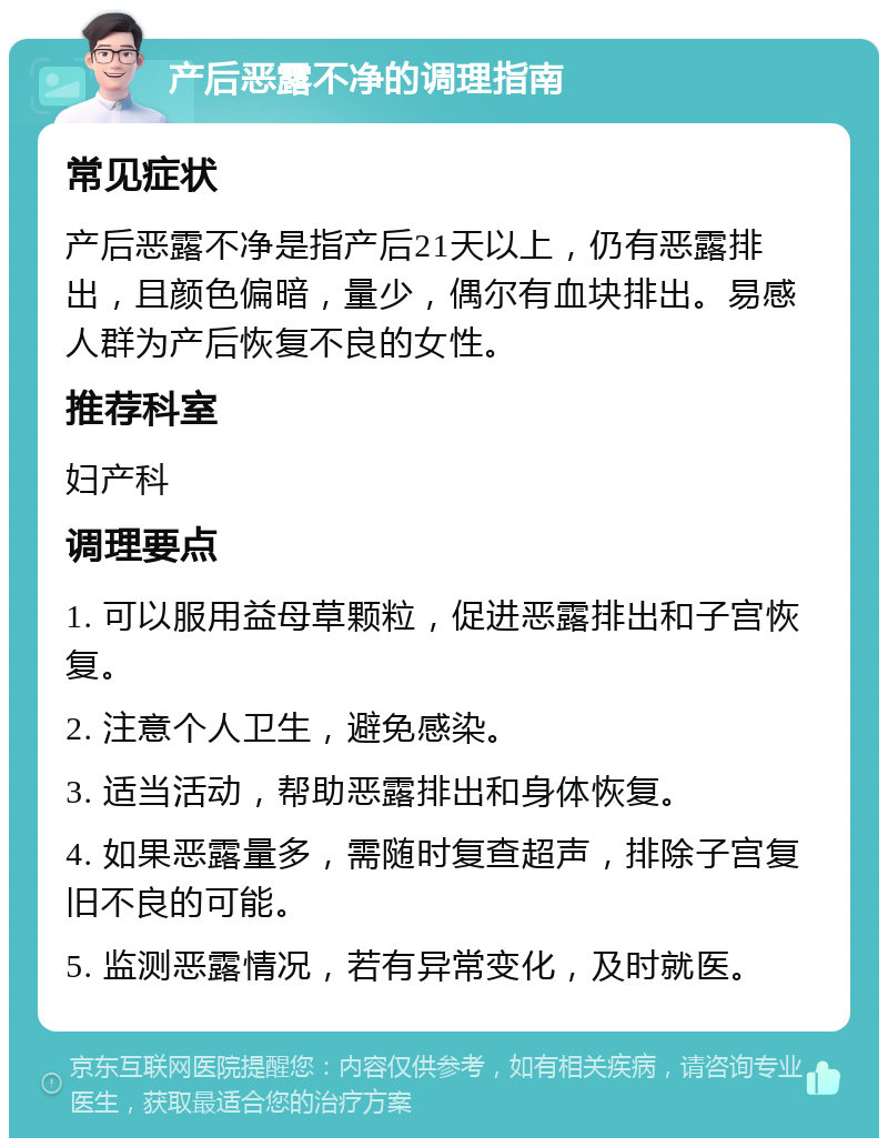 产后恶露不净的调理指南 常见症状 产后恶露不净是指产后21天以上，仍有恶露排出，且颜色偏暗，量少，偶尔有血块排出。易感人群为产后恢复不良的女性。 推荐科室 妇产科 调理要点 1. 可以服用益母草颗粒，促进恶露排出和子宫恢复。 2. 注意个人卫生，避免感染。 3. 适当活动，帮助恶露排出和身体恢复。 4. 如果恶露量多，需随时复查超声，排除子宫复旧不良的可能。 5. 监测恶露情况，若有异常变化，及时就医。