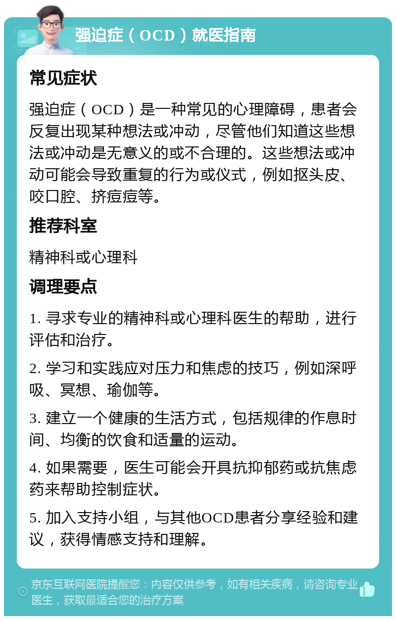 强迫症（OCD）就医指南 常见症状 强迫症（OCD）是一种常见的心理障碍，患者会反复出现某种想法或冲动，尽管他们知道这些想法或冲动是无意义的或不合理的。这些想法或冲动可能会导致重复的行为或仪式，例如抠头皮、咬口腔、挤痘痘等。 推荐科室 精神科或心理科 调理要点 1. 寻求专业的精神科或心理科医生的帮助，进行评估和治疗。 2. 学习和实践应对压力和焦虑的技巧，例如深呼吸、冥想、瑜伽等。 3. 建立一个健康的生活方式，包括规律的作息时间、均衡的饮食和适量的运动。 4. 如果需要，医生可能会开具抗抑郁药或抗焦虑药来帮助控制症状。 5. 加入支持小组，与其他OCD患者分享经验和建议，获得情感支持和理解。