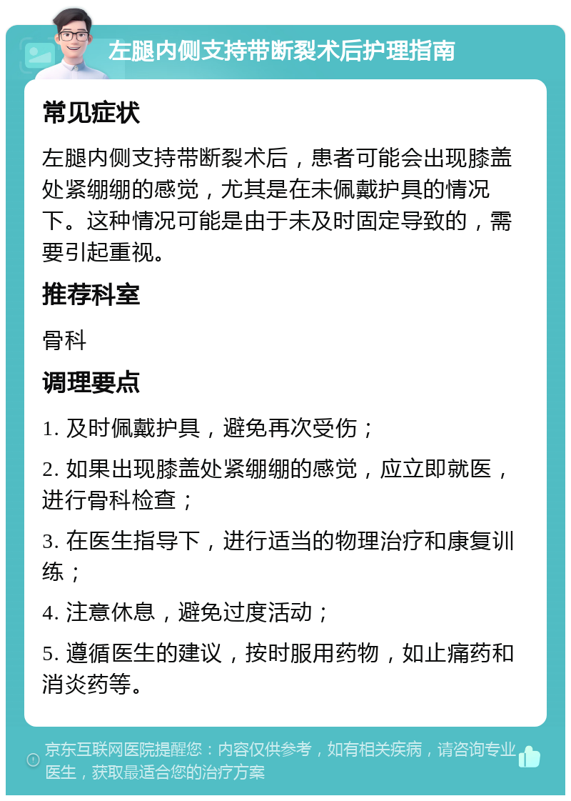 左腿内侧支持带断裂术后护理指南 常见症状 左腿内侧支持带断裂术后，患者可能会出现膝盖处紧绷绷的感觉，尤其是在未佩戴护具的情况下。这种情况可能是由于未及时固定导致的，需要引起重视。 推荐科室 骨科 调理要点 1. 及时佩戴护具，避免再次受伤； 2. 如果出现膝盖处紧绷绷的感觉，应立即就医，进行骨科检查； 3. 在医生指导下，进行适当的物理治疗和康复训练； 4. 注意休息，避免过度活动； 5. 遵循医生的建议，按时服用药物，如止痛药和消炎药等。