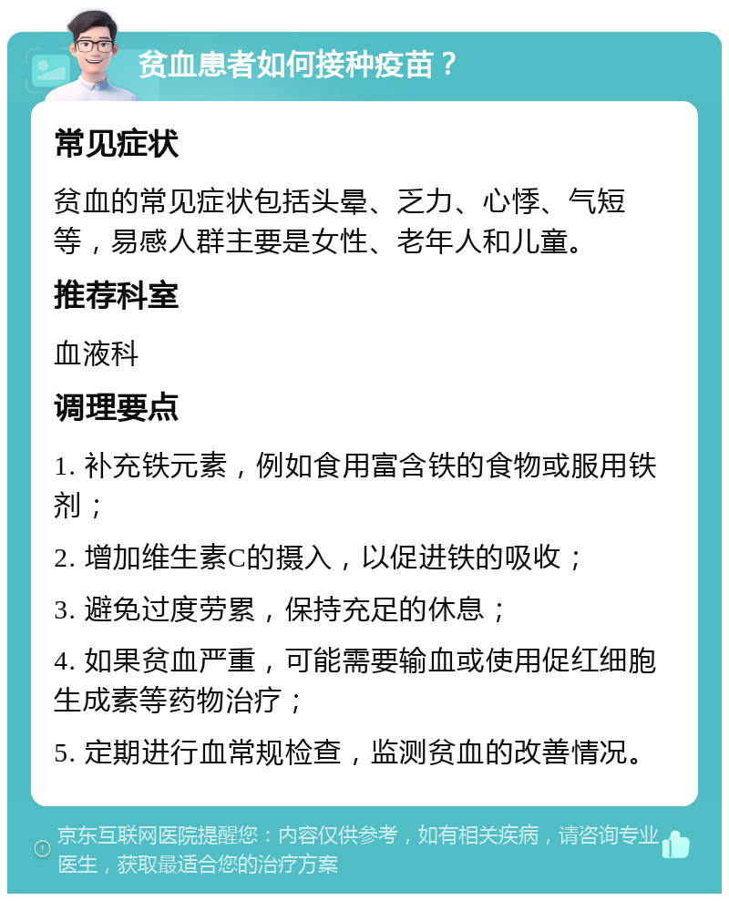 贫血患者如何接种疫苗？ 常见症状 贫血的常见症状包括头晕、乏力、心悸、气短等，易感人群主要是女性、老年人和儿童。 推荐科室 血液科 调理要点 1. 补充铁元素，例如食用富含铁的食物或服用铁剂； 2. 增加维生素C的摄入，以促进铁的吸收； 3. 避免过度劳累，保持充足的休息； 4. 如果贫血严重，可能需要输血或使用促红细胞生成素等药物治疗； 5. 定期进行血常规检查，监测贫血的改善情况。