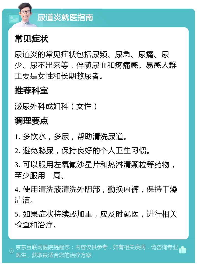 尿道炎就医指南 常见症状 尿道炎的常见症状包括尿频、尿急、尿痛、尿少、尿不出来等，伴随尿血和疼痛感。易感人群主要是女性和长期憋尿者。 推荐科室 泌尿外科或妇科（女性） 调理要点 1. 多饮水，多尿，帮助清洗尿道。 2. 避免憋尿，保持良好的个人卫生习惯。 3. 可以服用左氧氟沙星片和热淋清颗粒等药物，至少服用一周。 4. 使用清洗液清洗外阴部，勤换内裤，保持干燥清洁。 5. 如果症状持续或加重，应及时就医，进行相关检查和治疗。