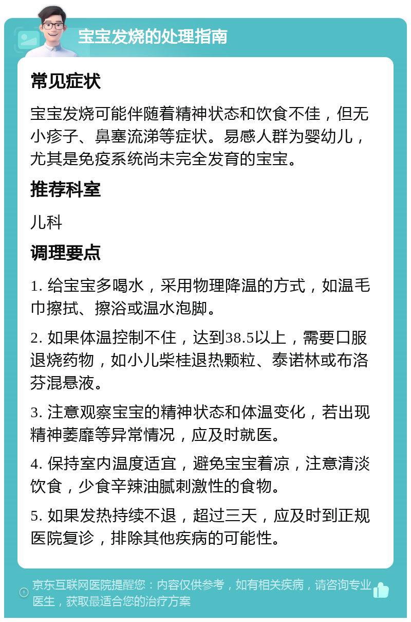 宝宝发烧的处理指南 常见症状 宝宝发烧可能伴随着精神状态和饮食不佳，但无小疹子、鼻塞流涕等症状。易感人群为婴幼儿，尤其是免疫系统尚未完全发育的宝宝。 推荐科室 儿科 调理要点 1. 给宝宝多喝水，采用物理降温的方式，如温毛巾擦拭、擦浴或温水泡脚。 2. 如果体温控制不住，达到38.5以上，需要口服退烧药物，如小儿柴桂退热颗粒、泰诺林或布洛芬混悬液。 3. 注意观察宝宝的精神状态和体温变化，若出现精神萎靡等异常情况，应及时就医。 4. 保持室内温度适宜，避免宝宝着凉，注意清淡饮食，少食辛辣油腻刺激性的食物。 5. 如果发热持续不退，超过三天，应及时到正规医院复诊，排除其他疾病的可能性。