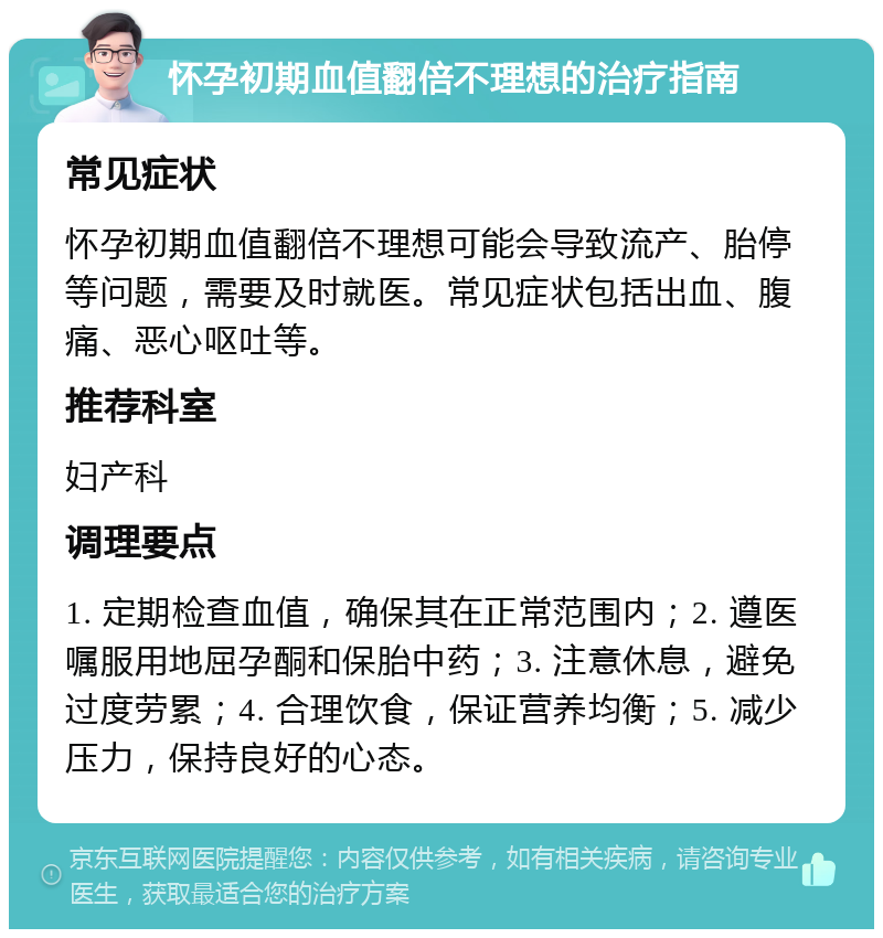 怀孕初期血值翻倍不理想的治疗指南 常见症状 怀孕初期血值翻倍不理想可能会导致流产、胎停等问题，需要及时就医。常见症状包括出血、腹痛、恶心呕吐等。 推荐科室 妇产科 调理要点 1. 定期检查血值，确保其在正常范围内；2. 遵医嘱服用地屈孕酮和保胎中药；3. 注意休息，避免过度劳累；4. 合理饮食，保证营养均衡；5. 减少压力，保持良好的心态。