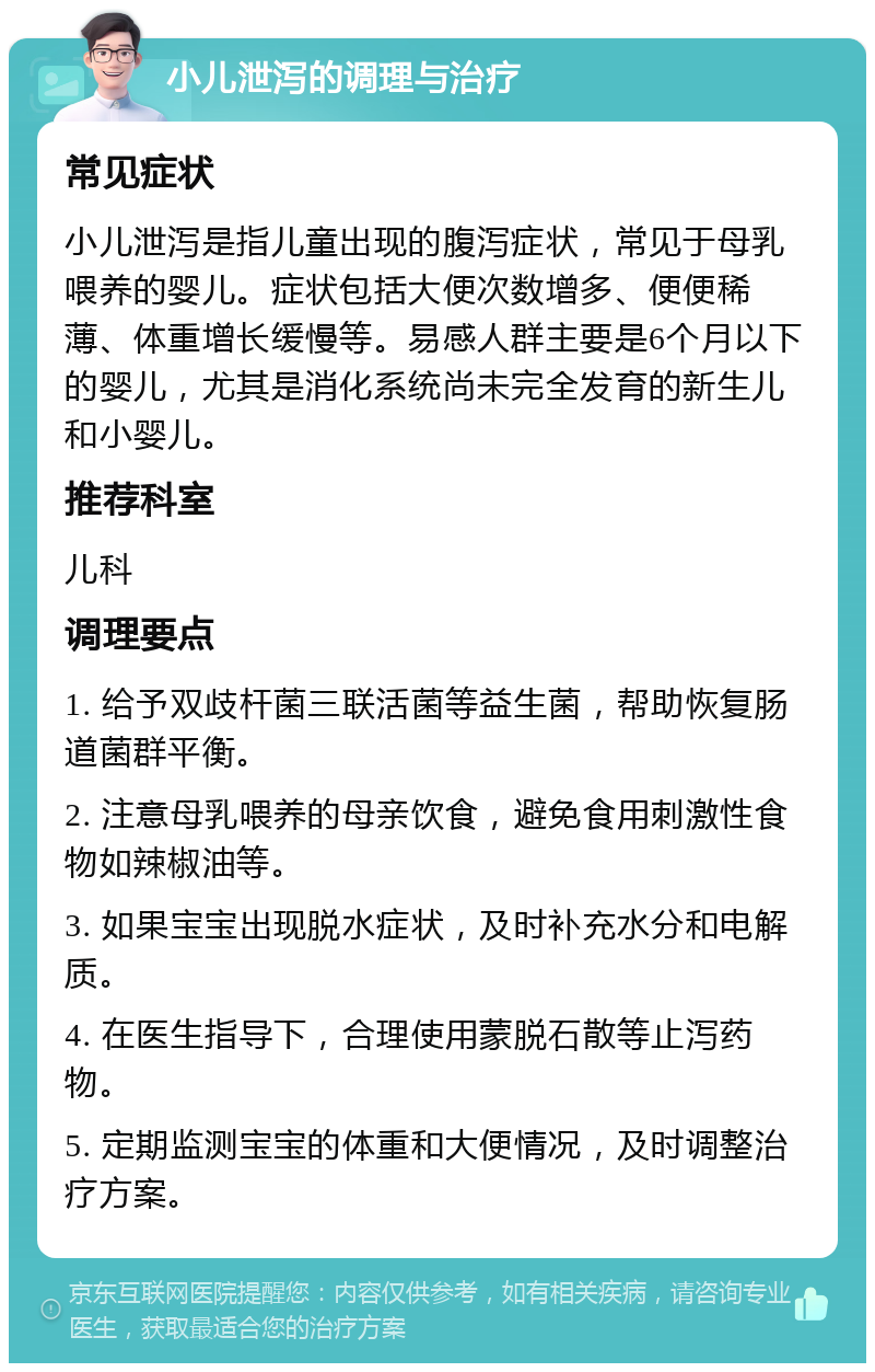 小儿泄泻的调理与治疗 常见症状 小儿泄泻是指儿童出现的腹泻症状，常见于母乳喂养的婴儿。症状包括大便次数增多、便便稀薄、体重增长缓慢等。易感人群主要是6个月以下的婴儿，尤其是消化系统尚未完全发育的新生儿和小婴儿。 推荐科室 儿科 调理要点 1. 给予双歧杆菌三联活菌等益生菌，帮助恢复肠道菌群平衡。 2. 注意母乳喂养的母亲饮食，避免食用刺激性食物如辣椒油等。 3. 如果宝宝出现脱水症状，及时补充水分和电解质。 4. 在医生指导下，合理使用蒙脱石散等止泻药物。 5. 定期监测宝宝的体重和大便情况，及时调整治疗方案。