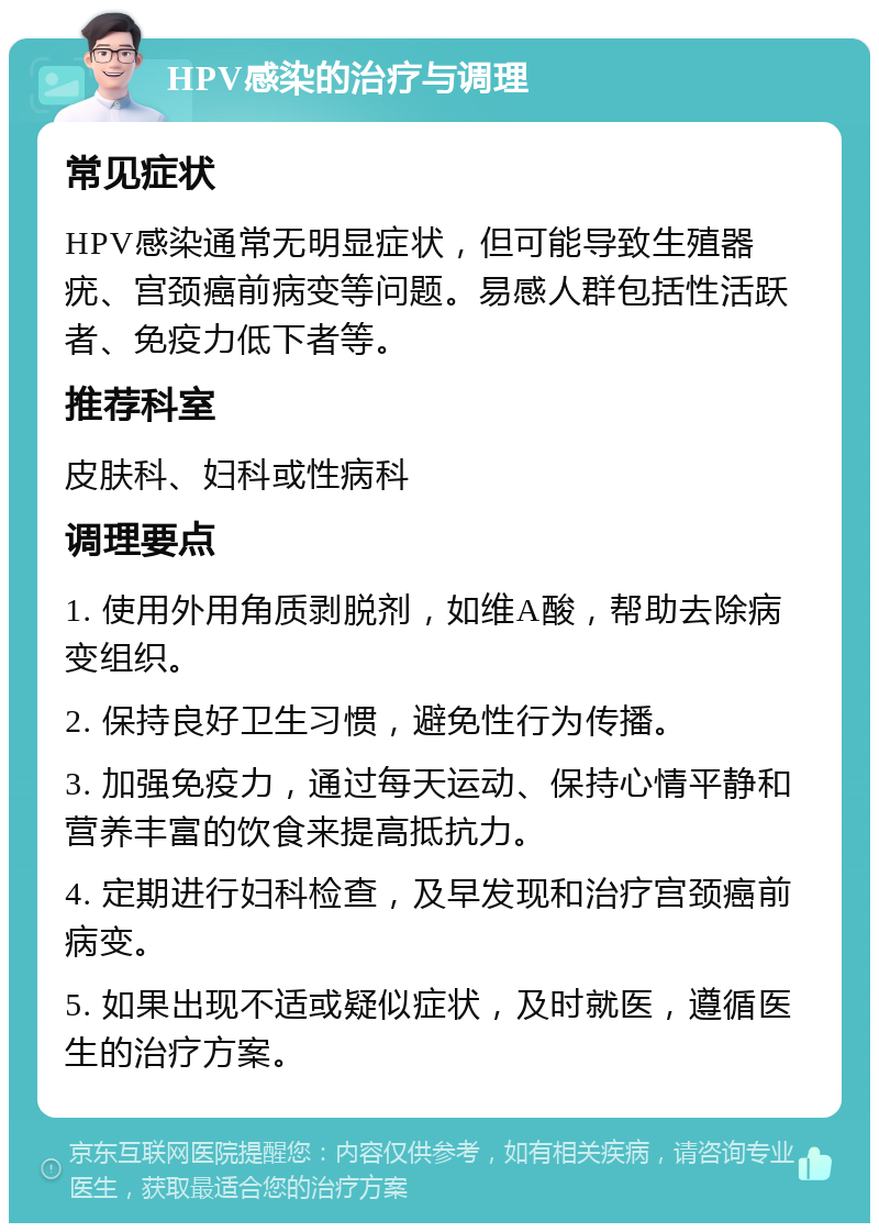 HPV感染的治疗与调理 常见症状 HPV感染通常无明显症状，但可能导致生殖器疣、宫颈癌前病变等问题。易感人群包括性活跃者、免疫力低下者等。 推荐科室 皮肤科、妇科或性病科 调理要点 1. 使用外用角质剥脱剂，如维A酸，帮助去除病变组织。 2. 保持良好卫生习惯，避免性行为传播。 3. 加强免疫力，通过每天运动、保持心情平静和营养丰富的饮食来提高抵抗力。 4. 定期进行妇科检查，及早发现和治疗宫颈癌前病变。 5. 如果出现不适或疑似症状，及时就医，遵循医生的治疗方案。