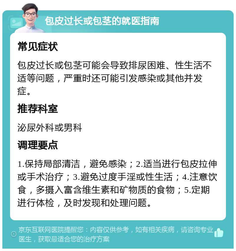 包皮过长或包茎的就医指南 常见症状 包皮过长或包茎可能会导致排尿困难、性生活不适等问题，严重时还可能引发感染或其他并发症。 推荐科室 泌尿外科或男科 调理要点 1.保持局部清洁，避免感染；2.适当进行包皮拉伸或手术治疗；3.避免过度手淫或性生活；4.注意饮食，多摄入富含维生素和矿物质的食物；5.定期进行体检，及时发现和处理问题。