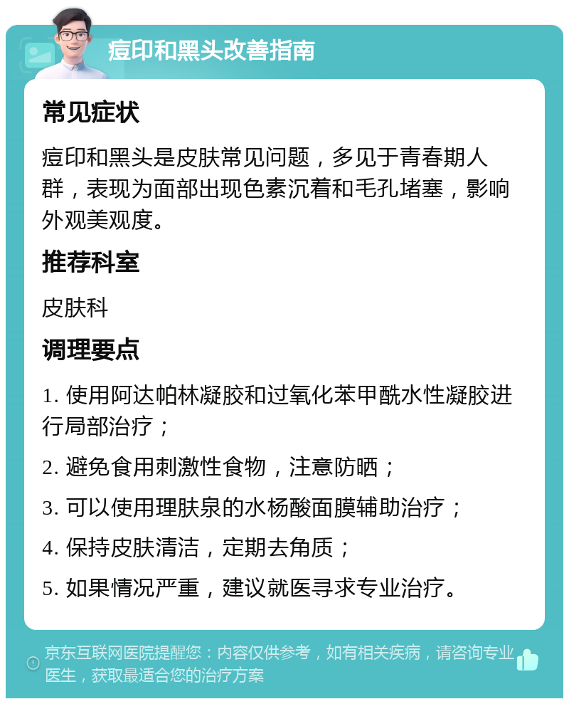 痘印和黑头改善指南 常见症状 痘印和黑头是皮肤常见问题，多见于青春期人群，表现为面部出现色素沉着和毛孔堵塞，影响外观美观度。 推荐科室 皮肤科 调理要点 1. 使用阿达帕林凝胶和过氧化苯甲酰水性凝胶进行局部治疗； 2. 避免食用刺激性食物，注意防晒； 3. 可以使用理肤泉的水杨酸面膜辅助治疗； 4. 保持皮肤清洁，定期去角质； 5. 如果情况严重，建议就医寻求专业治疗。