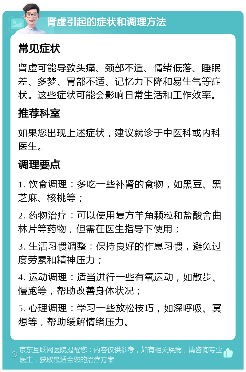 肾虚引起的症状和调理方法 常见症状 肾虚可能导致头痛、颈部不适、情绪低落、睡眠差、多梦、胃部不适、记忆力下降和易生气等症状。这些症状可能会影响日常生活和工作效率。 推荐科室 如果您出现上述症状，建议就诊于中医科或内科医生。 调理要点 1. 饮食调理：多吃一些补肾的食物，如黑豆、黑芝麻、核桃等； 2. 药物治疗：可以使用复方羊角颗粒和盐酸舍曲林片等药物，但需在医生指导下使用； 3. 生活习惯调整：保持良好的作息习惯，避免过度劳累和精神压力； 4. 运动调理：适当进行一些有氧运动，如散步、慢跑等，帮助改善身体状况； 5. 心理调理：学习一些放松技巧，如深呼吸、冥想等，帮助缓解情绪压力。