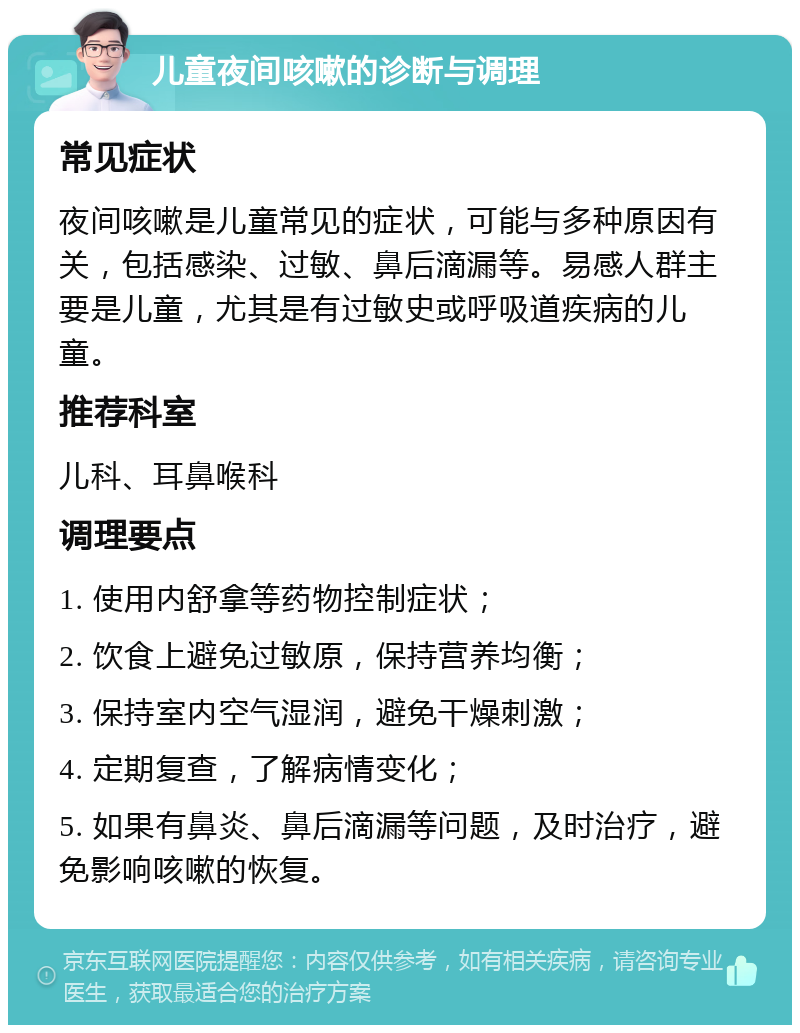 儿童夜间咳嗽的诊断与调理 常见症状 夜间咳嗽是儿童常见的症状，可能与多种原因有关，包括感染、过敏、鼻后滴漏等。易感人群主要是儿童，尤其是有过敏史或呼吸道疾病的儿童。 推荐科室 儿科、耳鼻喉科 调理要点 1. 使用内舒拿等药物控制症状； 2. 饮食上避免过敏原，保持营养均衡； 3. 保持室内空气湿润，避免干燥刺激； 4. 定期复查，了解病情变化； 5. 如果有鼻炎、鼻后滴漏等问题，及时治疗，避免影响咳嗽的恢复。