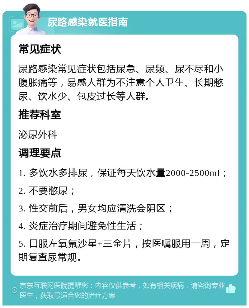 尿路感染就医指南 常见症状 尿路感染常见症状包括尿急、尿频、尿不尽和小腹胀痛等，易感人群为不注意个人卫生、长期憋尿、饮水少、包皮过长等人群。 推荐科室 泌尿外科 调理要点 1. 多饮水多排尿，保证每天饮水量2000-2500ml； 2. 不要憋尿； 3. 性交前后，男女均应清洗会阴区； 4. 炎症治疗期间避免性生活； 5. 口服左氧氟沙星+三金片，按医嘱服用一周，定期复查尿常规。