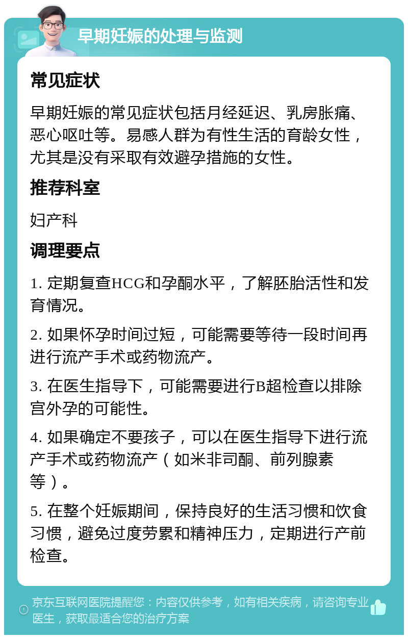 早期妊娠的处理与监测 常见症状 早期妊娠的常见症状包括月经延迟、乳房胀痛、恶心呕吐等。易感人群为有性生活的育龄女性，尤其是没有采取有效避孕措施的女性。 推荐科室 妇产科 调理要点 1. 定期复查HCG和孕酮水平，了解胚胎活性和发育情况。 2. 如果怀孕时间过短，可能需要等待一段时间再进行流产手术或药物流产。 3. 在医生指导下，可能需要进行B超检查以排除宫外孕的可能性。 4. 如果确定不要孩子，可以在医生指导下进行流产手术或药物流产（如米非司酮、前列腺素等）。 5. 在整个妊娠期间，保持良好的生活习惯和饮食习惯，避免过度劳累和精神压力，定期进行产前检查。