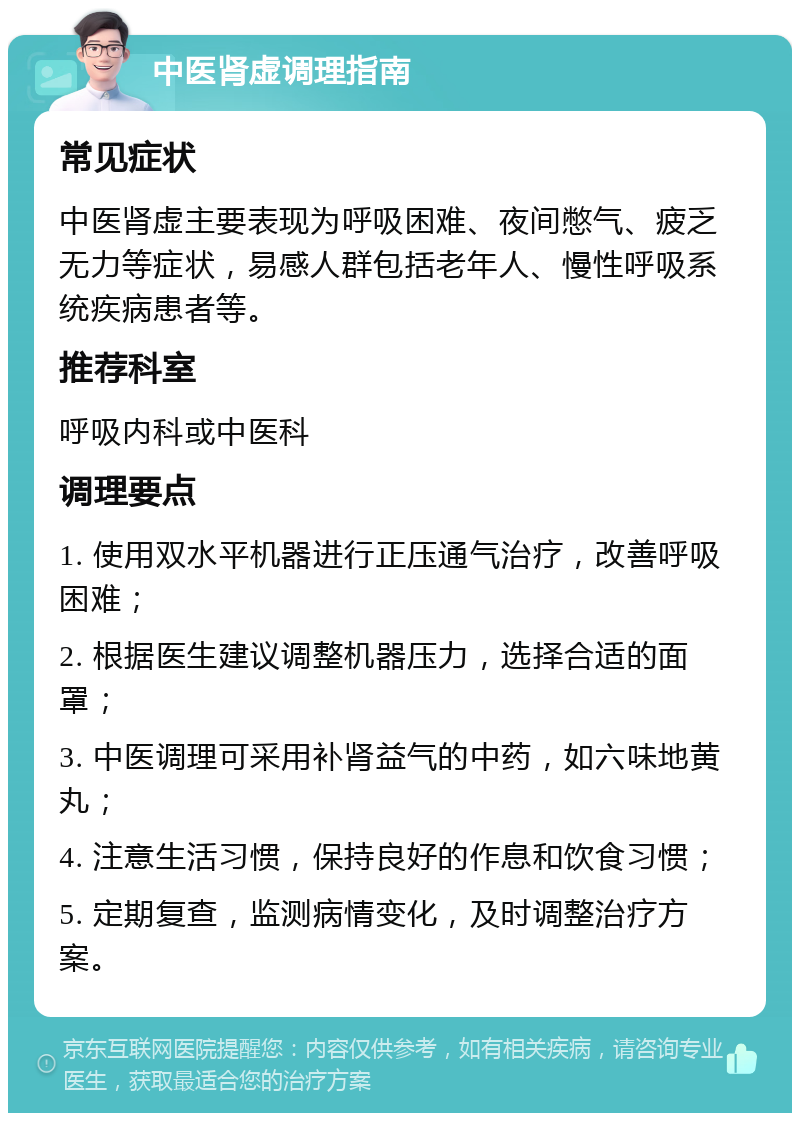 中医肾虚调理指南 常见症状 中医肾虚主要表现为呼吸困难、夜间憋气、疲乏无力等症状，易感人群包括老年人、慢性呼吸系统疾病患者等。 推荐科室 呼吸内科或中医科 调理要点 1. 使用双水平机器进行正压通气治疗，改善呼吸困难； 2. 根据医生建议调整机器压力，选择合适的面罩； 3. 中医调理可采用补肾益气的中药，如六味地黄丸； 4. 注意生活习惯，保持良好的作息和饮食习惯； 5. 定期复查，监测病情变化，及时调整治疗方案。