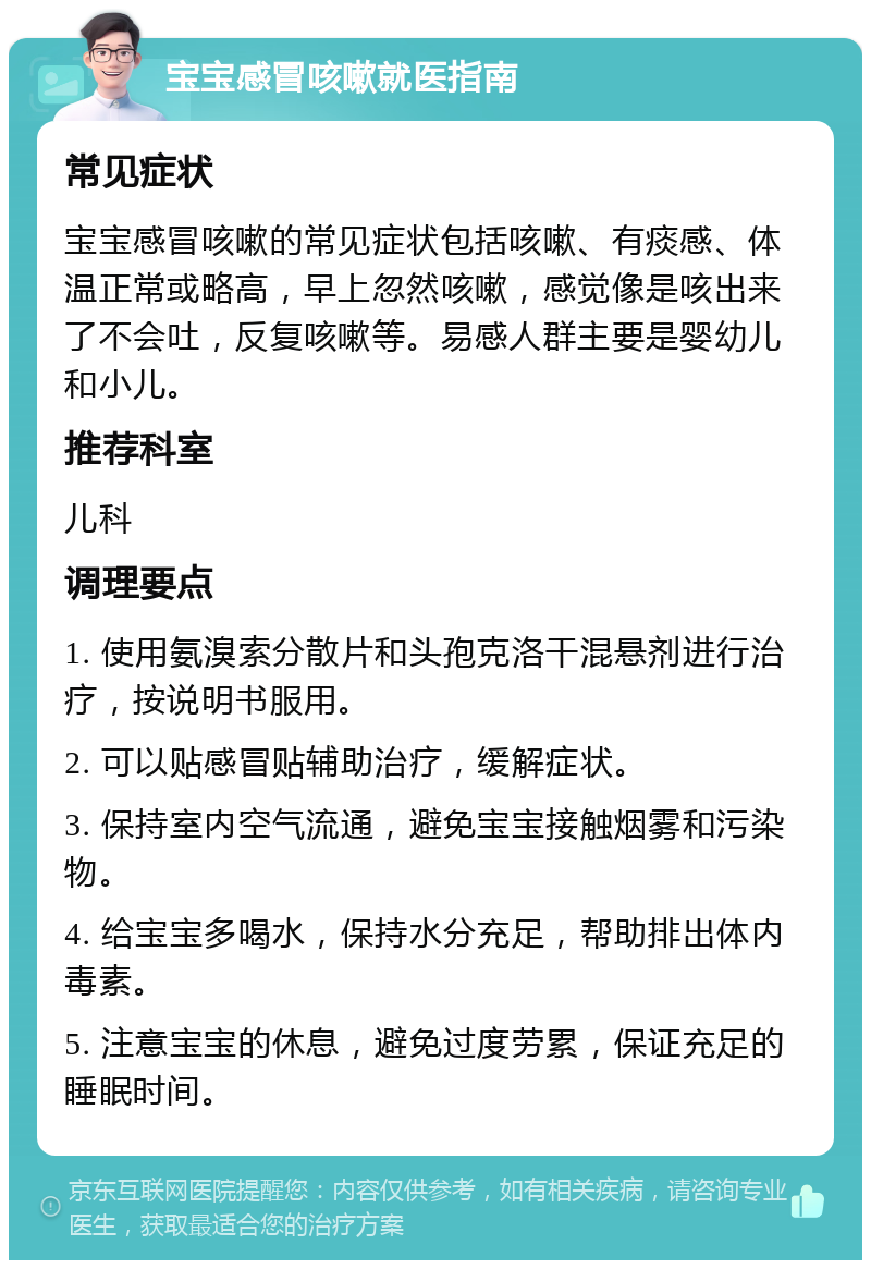 宝宝感冒咳嗽就医指南 常见症状 宝宝感冒咳嗽的常见症状包括咳嗽、有痰感、体温正常或略高，早上忽然咳嗽，感觉像是咳出来了不会吐，反复咳嗽等。易感人群主要是婴幼儿和小儿。 推荐科室 儿科 调理要点 1. 使用氨溴索分散片和头孢克洛干混悬剂进行治疗，按说明书服用。 2. 可以贴感冒贴辅助治疗，缓解症状。 3. 保持室内空气流通，避免宝宝接触烟雾和污染物。 4. 给宝宝多喝水，保持水分充足，帮助排出体内毒素。 5. 注意宝宝的休息，避免过度劳累，保证充足的睡眠时间。