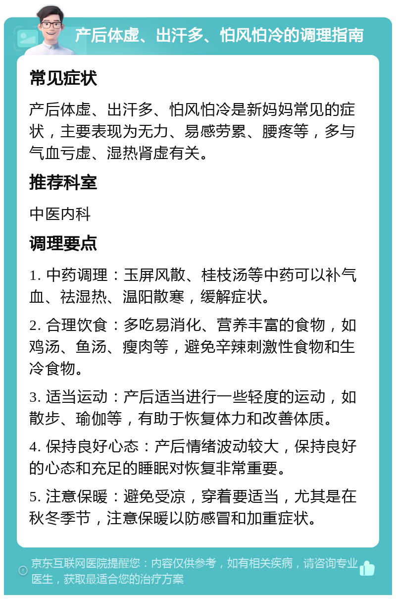 产后体虚、出汗多、怕风怕冷的调理指南 常见症状 产后体虚、出汗多、怕风怕冷是新妈妈常见的症状，主要表现为无力、易感劳累、腰疼等，多与气血亏虚、湿热肾虚有关。 推荐科室 中医内科 调理要点 1. 中药调理：玉屏风散、桂枝汤等中药可以补气血、祛湿热、温阳散寒，缓解症状。 2. 合理饮食：多吃易消化、营养丰富的食物，如鸡汤、鱼汤、瘦肉等，避免辛辣刺激性食物和生冷食物。 3. 适当运动：产后适当进行一些轻度的运动，如散步、瑜伽等，有助于恢复体力和改善体质。 4. 保持良好心态：产后情绪波动较大，保持良好的心态和充足的睡眠对恢复非常重要。 5. 注意保暖：避免受凉，穿着要适当，尤其是在秋冬季节，注意保暖以防感冒和加重症状。