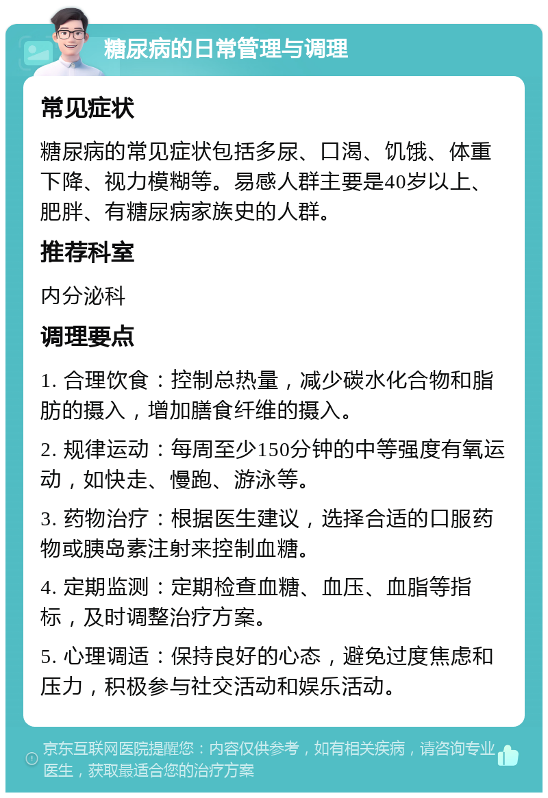 糖尿病的日常管理与调理 常见症状 糖尿病的常见症状包括多尿、口渴、饥饿、体重下降、视力模糊等。易感人群主要是40岁以上、肥胖、有糖尿病家族史的人群。 推荐科室 内分泌科 调理要点 1. 合理饮食：控制总热量，减少碳水化合物和脂肪的摄入，增加膳食纤维的摄入。 2. 规律运动：每周至少150分钟的中等强度有氧运动，如快走、慢跑、游泳等。 3. 药物治疗：根据医生建议，选择合适的口服药物或胰岛素注射来控制血糖。 4. 定期监测：定期检查血糖、血压、血脂等指标，及时调整治疗方案。 5. 心理调适：保持良好的心态，避免过度焦虑和压力，积极参与社交活动和娱乐活动。