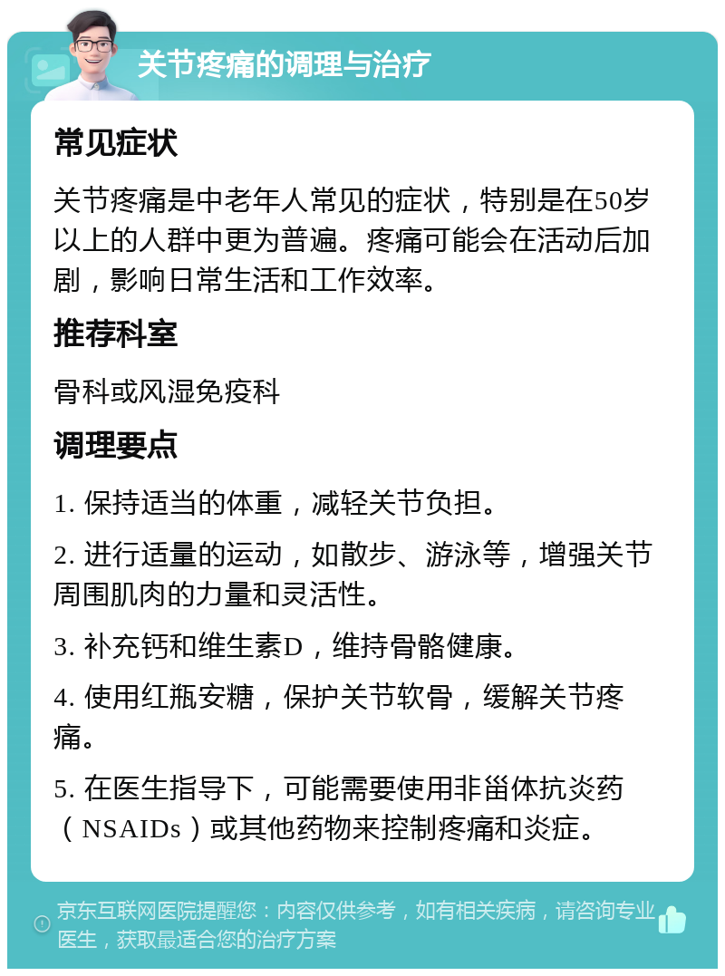 关节疼痛的调理与治疗 常见症状 关节疼痛是中老年人常见的症状，特别是在50岁以上的人群中更为普遍。疼痛可能会在活动后加剧，影响日常生活和工作效率。 推荐科室 骨科或风湿免疫科 调理要点 1. 保持适当的体重，减轻关节负担。 2. 进行适量的运动，如散步、游泳等，增强关节周围肌肉的力量和灵活性。 3. 补充钙和维生素D，维持骨骼健康。 4. 使用红瓶安糖，保护关节软骨，缓解关节疼痛。 5. 在医生指导下，可能需要使用非甾体抗炎药（NSAIDs）或其他药物来控制疼痛和炎症。