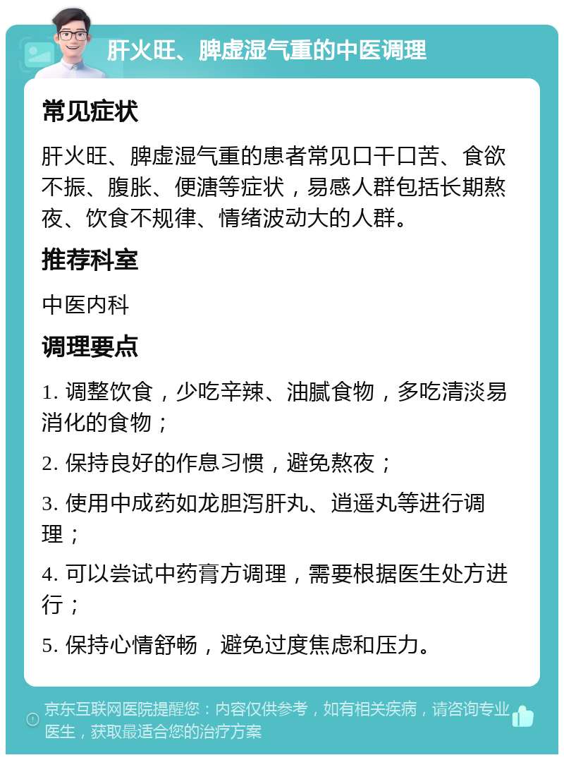 肝火旺、脾虚湿气重的中医调理 常见症状 肝火旺、脾虚湿气重的患者常见口干口苦、食欲不振、腹胀、便溏等症状，易感人群包括长期熬夜、饮食不规律、情绪波动大的人群。 推荐科室 中医内科 调理要点 1. 调整饮食，少吃辛辣、油腻食物，多吃清淡易消化的食物； 2. 保持良好的作息习惯，避免熬夜； 3. 使用中成药如龙胆泻肝丸、逍遥丸等进行调理； 4. 可以尝试中药膏方调理，需要根据医生处方进行； 5. 保持心情舒畅，避免过度焦虑和压力。