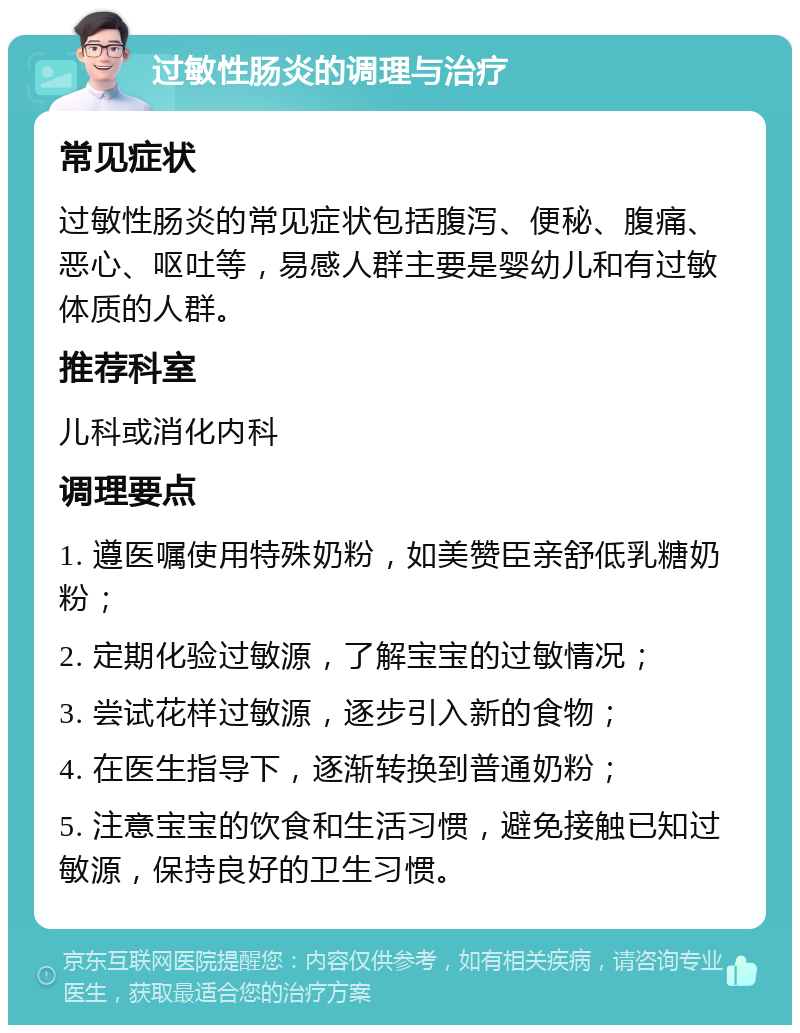 过敏性肠炎的调理与治疗 常见症状 过敏性肠炎的常见症状包括腹泻、便秘、腹痛、恶心、呕吐等，易感人群主要是婴幼儿和有过敏体质的人群。 推荐科室 儿科或消化内科 调理要点 1. 遵医嘱使用特殊奶粉，如美赞臣亲舒低乳糖奶粉； 2. 定期化验过敏源，了解宝宝的过敏情况； 3. 尝试花样过敏源，逐步引入新的食物； 4. 在医生指导下，逐渐转换到普通奶粉； 5. 注意宝宝的饮食和生活习惯，避免接触已知过敏源，保持良好的卫生习惯。