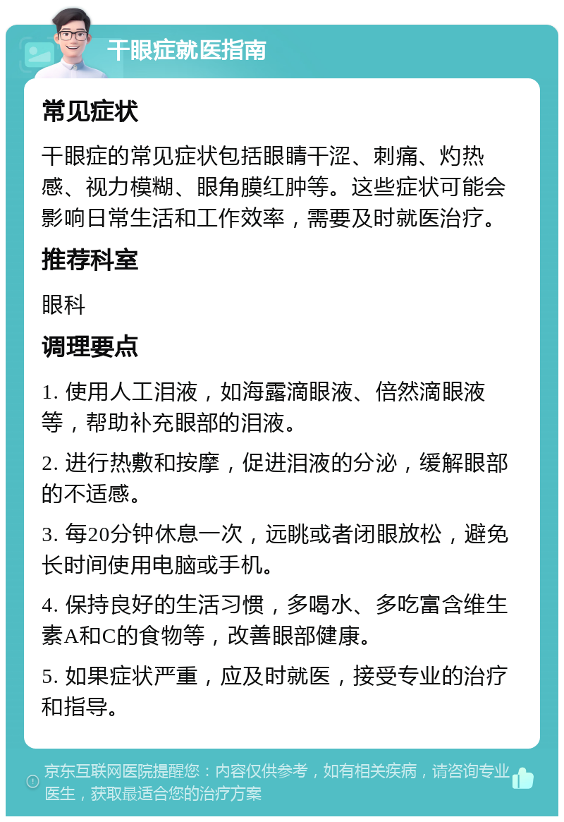 干眼症就医指南 常见症状 干眼症的常见症状包括眼睛干涩、刺痛、灼热感、视力模糊、眼角膜红肿等。这些症状可能会影响日常生活和工作效率，需要及时就医治疗。 推荐科室 眼科 调理要点 1. 使用人工泪液，如海露滴眼液、倍然滴眼液等，帮助补充眼部的泪液。 2. 进行热敷和按摩，促进泪液的分泌，缓解眼部的不适感。 3. 每20分钟休息一次，远眺或者闭眼放松，避免长时间使用电脑或手机。 4. 保持良好的生活习惯，多喝水、多吃富含维生素A和C的食物等，改善眼部健康。 5. 如果症状严重，应及时就医，接受专业的治疗和指导。