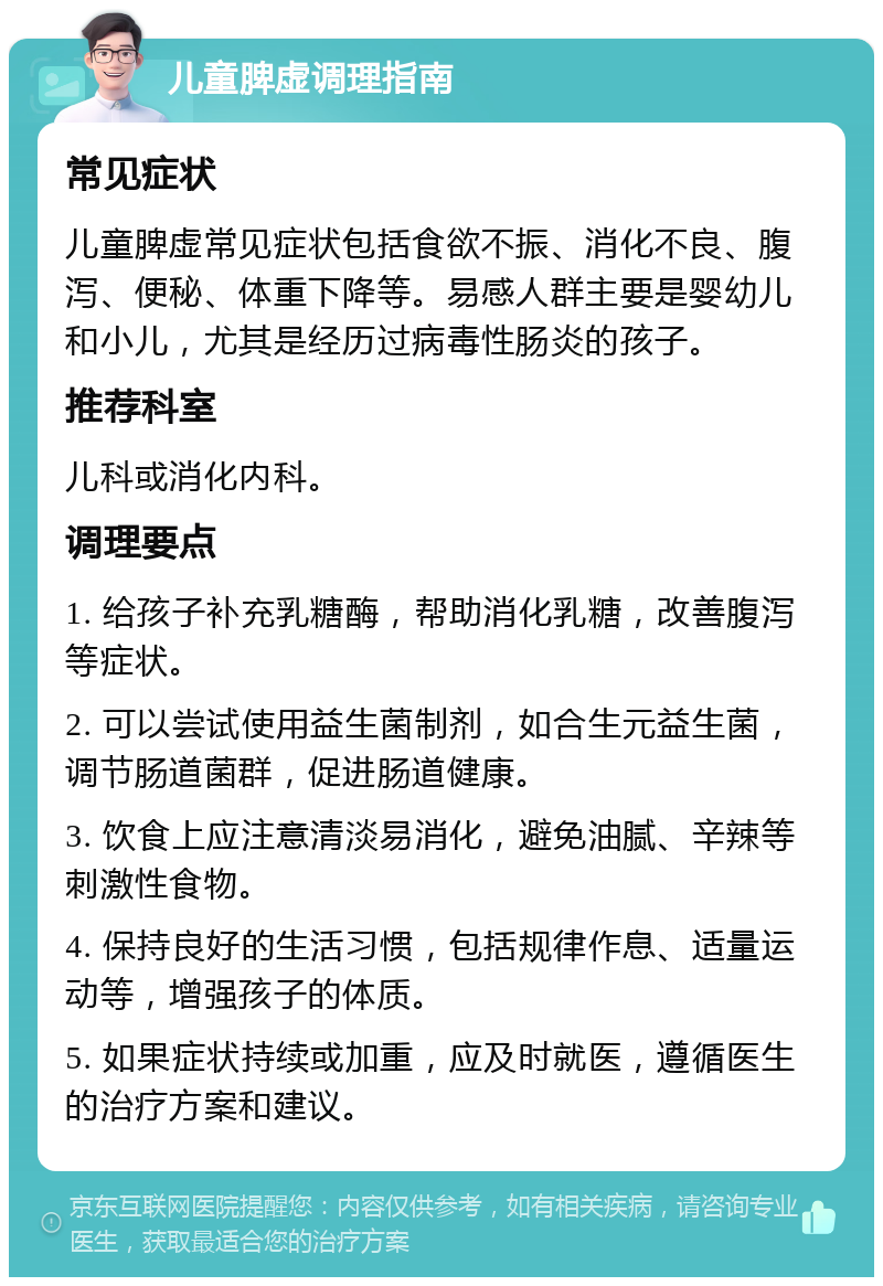 儿童脾虚调理指南 常见症状 儿童脾虚常见症状包括食欲不振、消化不良、腹泻、便秘、体重下降等。易感人群主要是婴幼儿和小儿，尤其是经历过病毒性肠炎的孩子。 推荐科室 儿科或消化内科。 调理要点 1. 给孩子补充乳糖酶，帮助消化乳糖，改善腹泻等症状。 2. 可以尝试使用益生菌制剂，如合生元益生菌，调节肠道菌群，促进肠道健康。 3. 饮食上应注意清淡易消化，避免油腻、辛辣等刺激性食物。 4. 保持良好的生活习惯，包括规律作息、适量运动等，增强孩子的体质。 5. 如果症状持续或加重，应及时就医，遵循医生的治疗方案和建议。