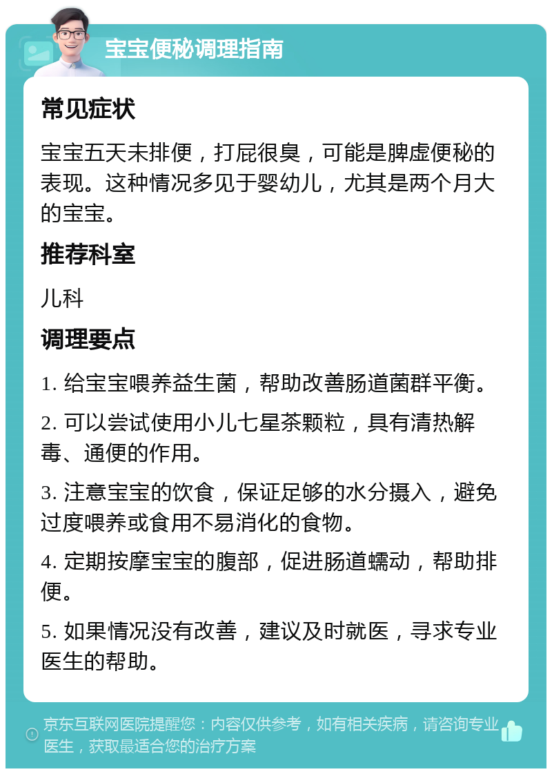 宝宝便秘调理指南 常见症状 宝宝五天未排便，打屁很臭，可能是脾虚便秘的表现。这种情况多见于婴幼儿，尤其是两个月大的宝宝。 推荐科室 儿科 调理要点 1. 给宝宝喂养益生菌，帮助改善肠道菌群平衡。 2. 可以尝试使用小儿七星茶颗粒，具有清热解毒、通便的作用。 3. 注意宝宝的饮食，保证足够的水分摄入，避免过度喂养或食用不易消化的食物。 4. 定期按摩宝宝的腹部，促进肠道蠕动，帮助排便。 5. 如果情况没有改善，建议及时就医，寻求专业医生的帮助。