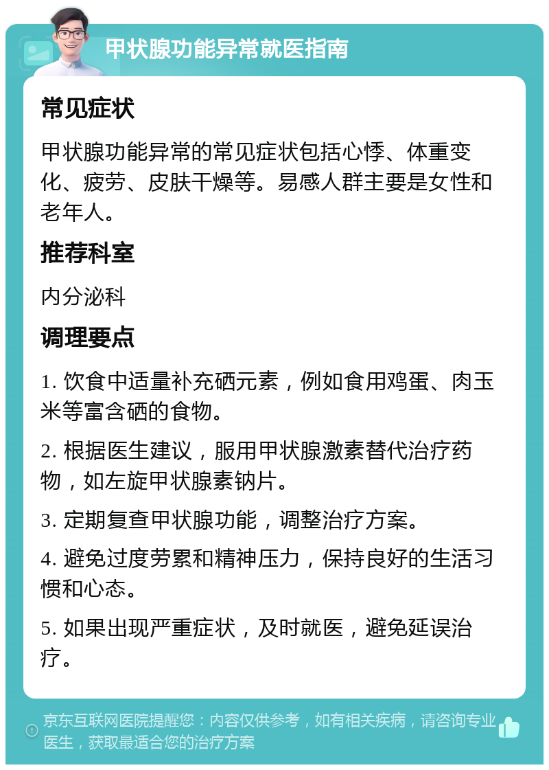 甲状腺功能异常就医指南 常见症状 甲状腺功能异常的常见症状包括心悸、体重变化、疲劳、皮肤干燥等。易感人群主要是女性和老年人。 推荐科室 内分泌科 调理要点 1. 饮食中适量补充硒元素，例如食用鸡蛋、肉玉米等富含硒的食物。 2. 根据医生建议，服用甲状腺激素替代治疗药物，如左旋甲状腺素钠片。 3. 定期复查甲状腺功能，调整治疗方案。 4. 避免过度劳累和精神压力，保持良好的生活习惯和心态。 5. 如果出现严重症状，及时就医，避免延误治疗。