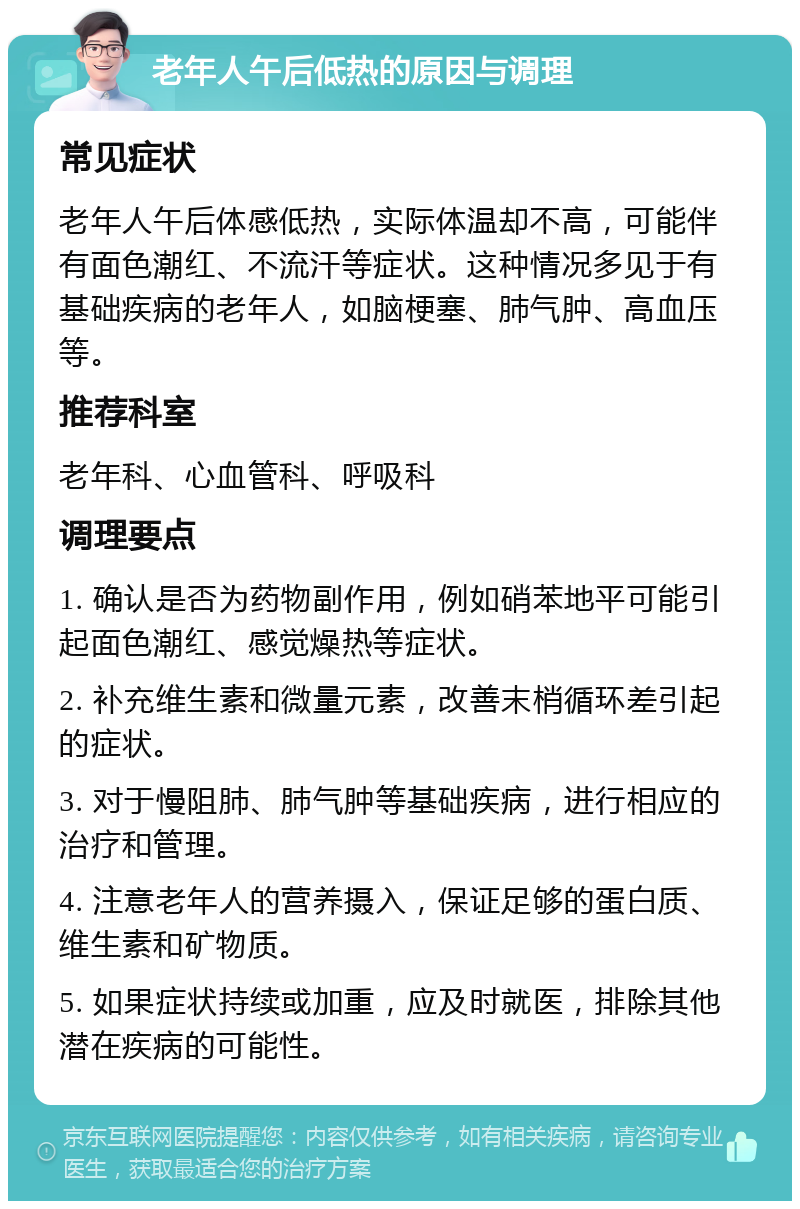 老年人午后低热的原因与调理 常见症状 老年人午后体感低热，实际体温却不高，可能伴有面色潮红、不流汗等症状。这种情况多见于有基础疾病的老年人，如脑梗塞、肺气肿、高血压等。 推荐科室 老年科、心血管科、呼吸科 调理要点 1. 确认是否为药物副作用，例如硝苯地平可能引起面色潮红、感觉燥热等症状。 2. 补充维生素和微量元素，改善末梢循环差引起的症状。 3. 对于慢阻肺、肺气肿等基础疾病，进行相应的治疗和管理。 4. 注意老年人的营养摄入，保证足够的蛋白质、维生素和矿物质。 5. 如果症状持续或加重，应及时就医，排除其他潜在疾病的可能性。