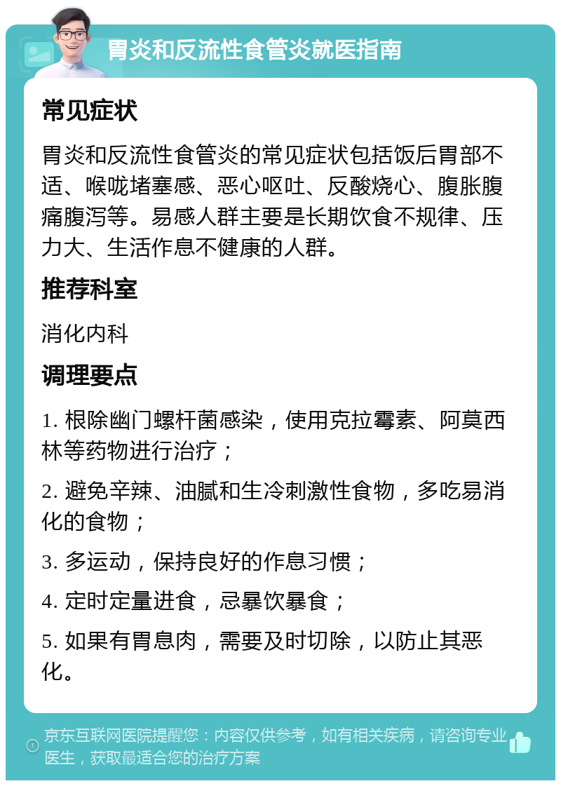 胃炎和反流性食管炎就医指南 常见症状 胃炎和反流性食管炎的常见症状包括饭后胃部不适、喉咙堵塞感、恶心呕吐、反酸烧心、腹胀腹痛腹泻等。易感人群主要是长期饮食不规律、压力大、生活作息不健康的人群。 推荐科室 消化内科 调理要点 1. 根除幽门螺杆菌感染，使用克拉霉素、阿莫西林等药物进行治疗； 2. 避免辛辣、油腻和生冷刺激性食物，多吃易消化的食物； 3. 多运动，保持良好的作息习惯； 4. 定时定量进食，忌暴饮暴食； 5. 如果有胃息肉，需要及时切除，以防止其恶化。