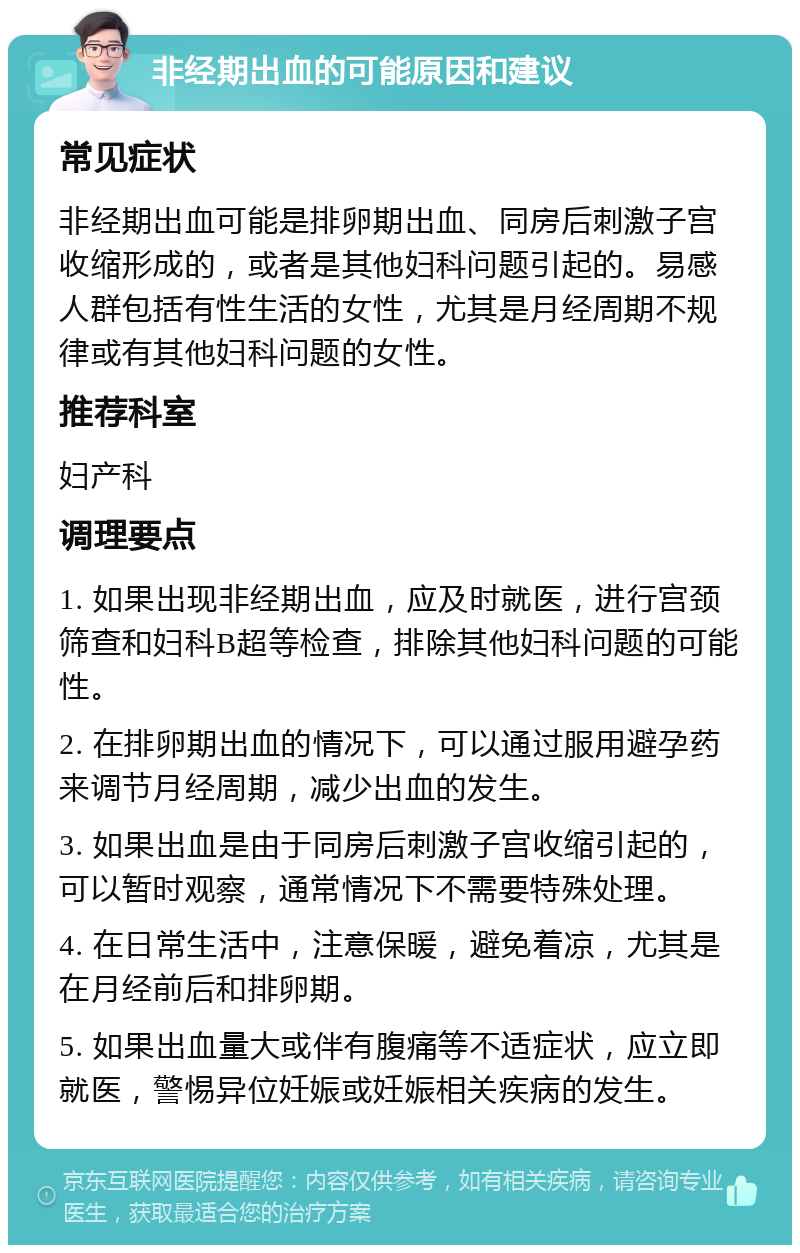 非经期出血的可能原因和建议 常见症状 非经期出血可能是排卵期出血、同房后刺激子宫收缩形成的，或者是其他妇科问题引起的。易感人群包括有性生活的女性，尤其是月经周期不规律或有其他妇科问题的女性。 推荐科室 妇产科 调理要点 1. 如果出现非经期出血，应及时就医，进行宫颈筛查和妇科B超等检查，排除其他妇科问题的可能性。 2. 在排卵期出血的情况下，可以通过服用避孕药来调节月经周期，减少出血的发生。 3. 如果出血是由于同房后刺激子宫收缩引起的，可以暂时观察，通常情况下不需要特殊处理。 4. 在日常生活中，注意保暖，避免着凉，尤其是在月经前后和排卵期。 5. 如果出血量大或伴有腹痛等不适症状，应立即就医，警惕异位妊娠或妊娠相关疾病的发生。