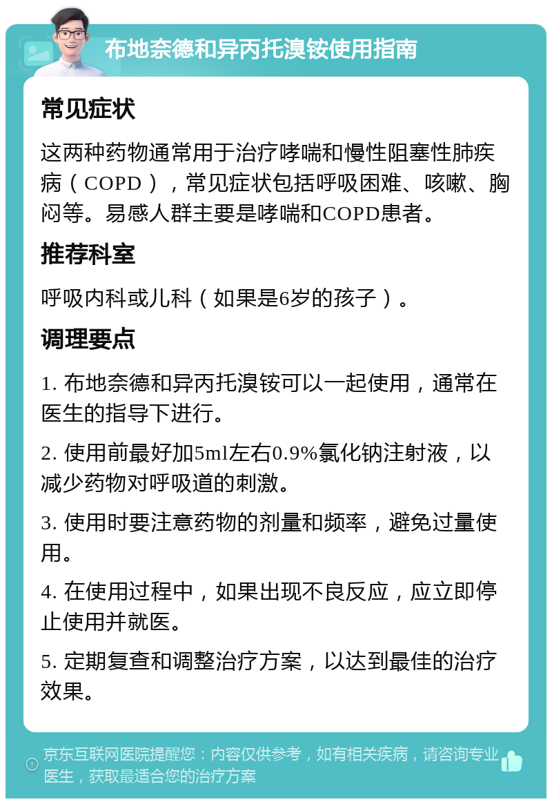 布地奈德和异丙托溴铵使用指南 常见症状 这两种药物通常用于治疗哮喘和慢性阻塞性肺疾病（COPD），常见症状包括呼吸困难、咳嗽、胸闷等。易感人群主要是哮喘和COPD患者。 推荐科室 呼吸内科或儿科（如果是6岁的孩子）。 调理要点 1. 布地奈德和异丙托溴铵可以一起使用，通常在医生的指导下进行。 2. 使用前最好加5ml左右0.9%氯化钠注射液，以减少药物对呼吸道的刺激。 3. 使用时要注意药物的剂量和频率，避免过量使用。 4. 在使用过程中，如果出现不良反应，应立即停止使用并就医。 5. 定期复查和调整治疗方案，以达到最佳的治疗效果。