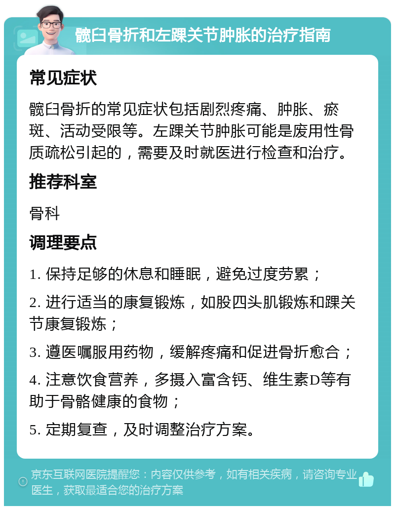 髋臼骨折和左踝关节肿胀的治疗指南 常见症状 髋臼骨折的常见症状包括剧烈疼痛、肿胀、瘀斑、活动受限等。左踝关节肿胀可能是废用性骨质疏松引起的，需要及时就医进行检查和治疗。 推荐科室 骨科 调理要点 1. 保持足够的休息和睡眠，避免过度劳累； 2. 进行适当的康复锻炼，如股四头肌锻炼和踝关节康复锻炼； 3. 遵医嘱服用药物，缓解疼痛和促进骨折愈合； 4. 注意饮食营养，多摄入富含钙、维生素D等有助于骨骼健康的食物； 5. 定期复查，及时调整治疗方案。