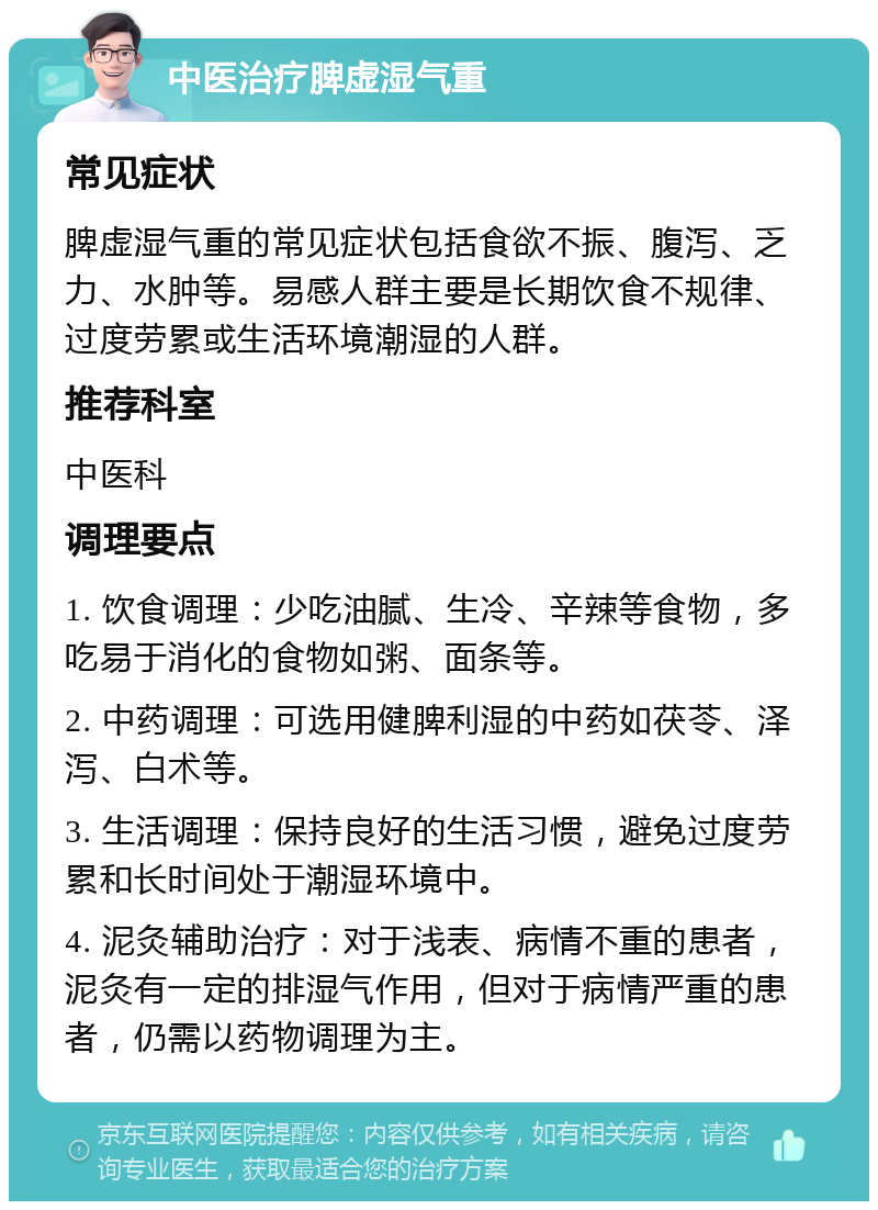 中医治疗脾虚湿气重 常见症状 脾虚湿气重的常见症状包括食欲不振、腹泻、乏力、水肿等。易感人群主要是长期饮食不规律、过度劳累或生活环境潮湿的人群。 推荐科室 中医科 调理要点 1. 饮食调理：少吃油腻、生冷、辛辣等食物，多吃易于消化的食物如粥、面条等。 2. 中药调理：可选用健脾利湿的中药如茯苓、泽泻、白术等。 3. 生活调理：保持良好的生活习惯，避免过度劳累和长时间处于潮湿环境中。 4. 泥灸辅助治疗：对于浅表、病情不重的患者，泥灸有一定的排湿气作用，但对于病情严重的患者，仍需以药物调理为主。