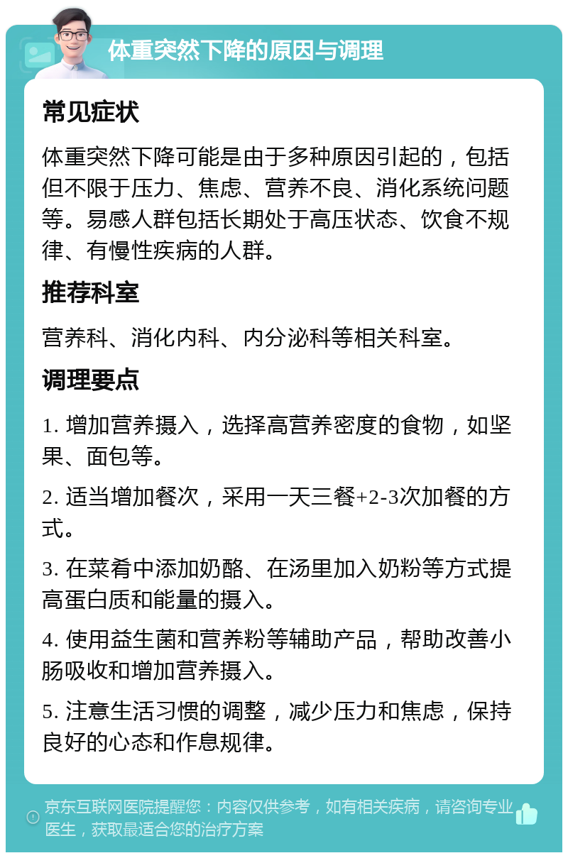 体重突然下降的原因与调理 常见症状 体重突然下降可能是由于多种原因引起的，包括但不限于压力、焦虑、营养不良、消化系统问题等。易感人群包括长期处于高压状态、饮食不规律、有慢性疾病的人群。 推荐科室 营养科、消化内科、内分泌科等相关科室。 调理要点 1. 增加营养摄入，选择高营养密度的食物，如坚果、面包等。 2. 适当增加餐次，采用一天三餐+2-3次加餐的方式。 3. 在菜肴中添加奶酪、在汤里加入奶粉等方式提高蛋白质和能量的摄入。 4. 使用益生菌和营养粉等辅助产品，帮助改善小肠吸收和增加营养摄入。 5. 注意生活习惯的调整，减少压力和焦虑，保持良好的心态和作息规律。