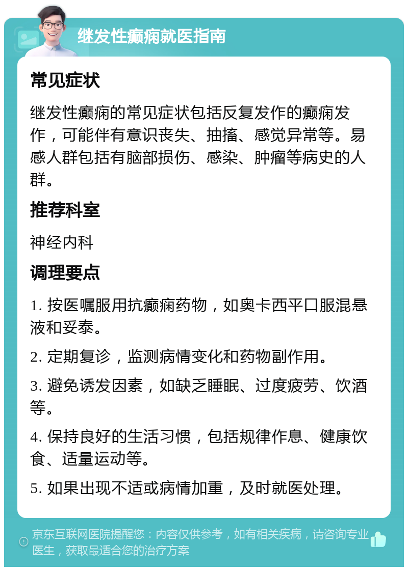 继发性癫痫就医指南 常见症状 继发性癫痫的常见症状包括反复发作的癫痫发作，可能伴有意识丧失、抽搐、感觉异常等。易感人群包括有脑部损伤、感染、肿瘤等病史的人群。 推荐科室 神经内科 调理要点 1. 按医嘱服用抗癫痫药物，如奥卡西平口服混悬液和妥泰。 2. 定期复诊，监测病情变化和药物副作用。 3. 避免诱发因素，如缺乏睡眠、过度疲劳、饮酒等。 4. 保持良好的生活习惯，包括规律作息、健康饮食、适量运动等。 5. 如果出现不适或病情加重，及时就医处理。