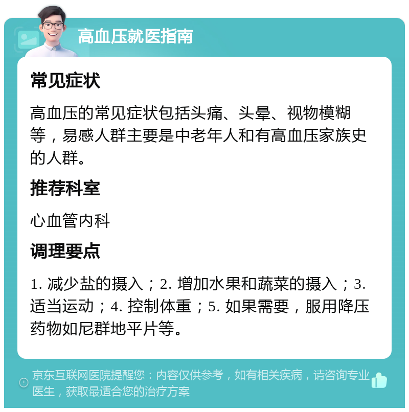 高血压就医指南 常见症状 高血压的常见症状包括头痛、头晕、视物模糊等，易感人群主要是中老年人和有高血压家族史的人群。 推荐科室 心血管内科 调理要点 1. 减少盐的摄入；2. 增加水果和蔬菜的摄入；3. 适当运动；4. 控制体重；5. 如果需要，服用降压药物如尼群地平片等。