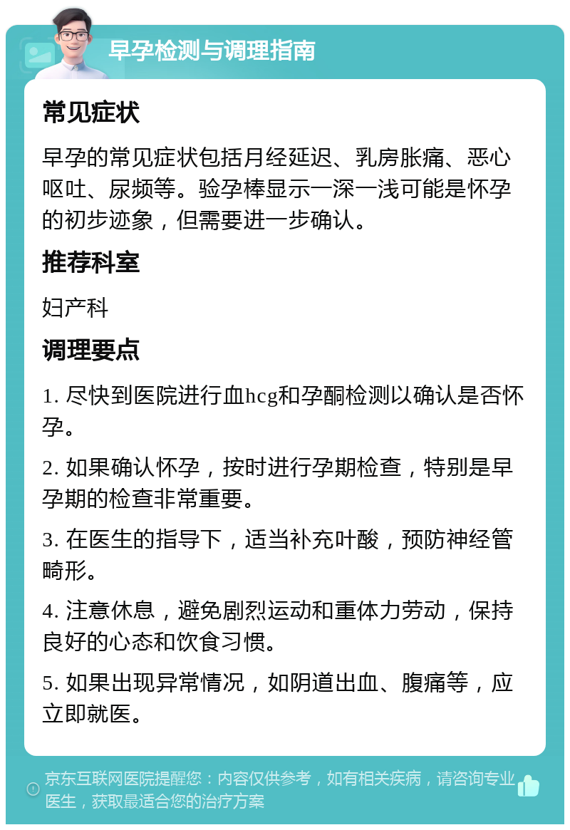 早孕检测与调理指南 常见症状 早孕的常见症状包括月经延迟、乳房胀痛、恶心呕吐、尿频等。验孕棒显示一深一浅可能是怀孕的初步迹象，但需要进一步确认。 推荐科室 妇产科 调理要点 1. 尽快到医院进行血hcg和孕酮检测以确认是否怀孕。 2. 如果确认怀孕，按时进行孕期检查，特别是早孕期的检查非常重要。 3. 在医生的指导下，适当补充叶酸，预防神经管畸形。 4. 注意休息，避免剧烈运动和重体力劳动，保持良好的心态和饮食习惯。 5. 如果出现异常情况，如阴道出血、腹痛等，应立即就医。