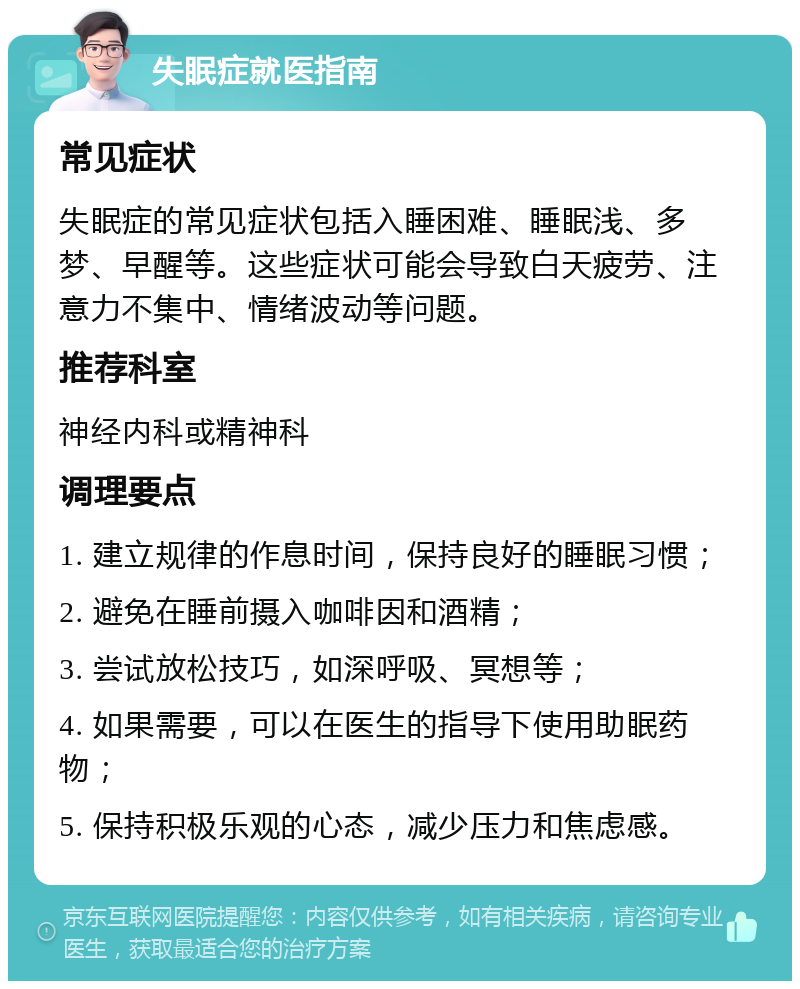 失眠症就医指南 常见症状 失眠症的常见症状包括入睡困难、睡眠浅、多梦、早醒等。这些症状可能会导致白天疲劳、注意力不集中、情绪波动等问题。 推荐科室 神经内科或精神科 调理要点 1. 建立规律的作息时间，保持良好的睡眠习惯； 2. 避免在睡前摄入咖啡因和酒精； 3. 尝试放松技巧，如深呼吸、冥想等； 4. 如果需要，可以在医生的指导下使用助眠药物； 5. 保持积极乐观的心态，减少压力和焦虑感。