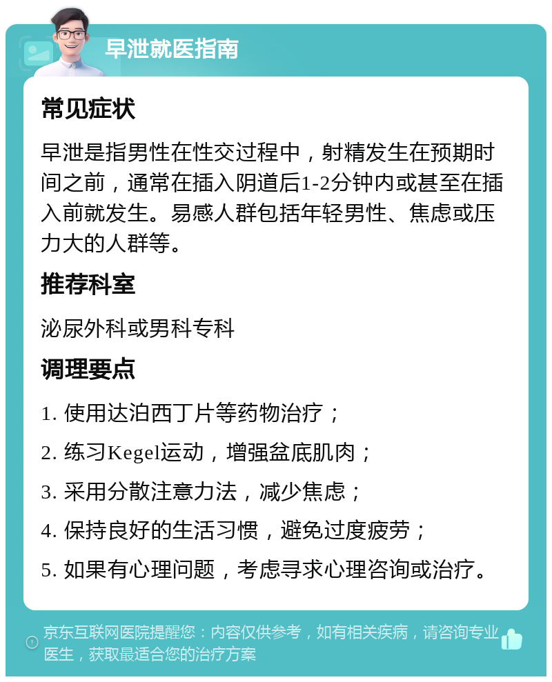 早泄就医指南 常见症状 早泄是指男性在性交过程中，射精发生在预期时间之前，通常在插入阴道后1-2分钟内或甚至在插入前就发生。易感人群包括年轻男性、焦虑或压力大的人群等。 推荐科室 泌尿外科或男科专科 调理要点 1. 使用达泊西丁片等药物治疗； 2. 练习Kegel运动，增强盆底肌肉； 3. 采用分散注意力法，减少焦虑； 4. 保持良好的生活习惯，避免过度疲劳； 5. 如果有心理问题，考虑寻求心理咨询或治疗。