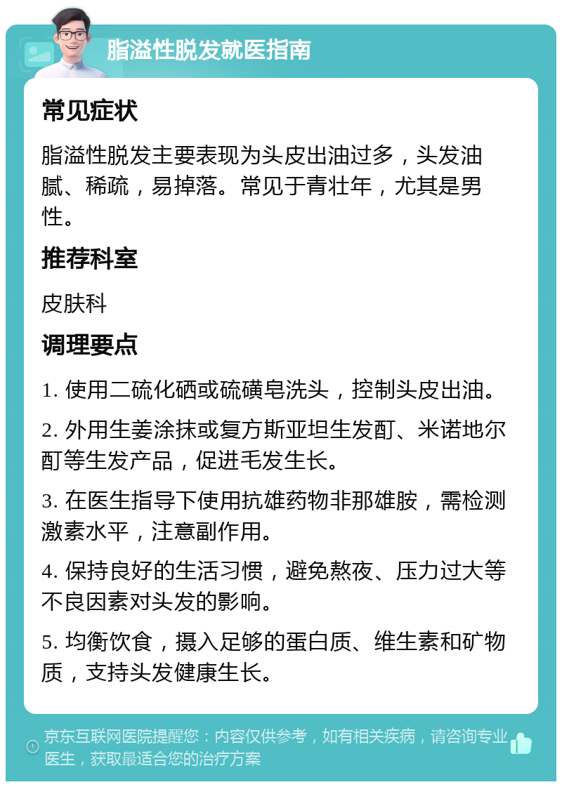 脂溢性脱发就医指南 常见症状 脂溢性脱发主要表现为头皮出油过多，头发油腻、稀疏，易掉落。常见于青壮年，尤其是男性。 推荐科室 皮肤科 调理要点 1. 使用二硫化硒或硫磺皂洗头，控制头皮出油。 2. 外用生姜涂抹或复方斯亚坦生发酊、米诺地尔酊等生发产品，促进毛发生长。 3. 在医生指导下使用抗雄药物非那雄胺，需检测激素水平，注意副作用。 4. 保持良好的生活习惯，避免熬夜、压力过大等不良因素对头发的影响。 5. 均衡饮食，摄入足够的蛋白质、维生素和矿物质，支持头发健康生长。