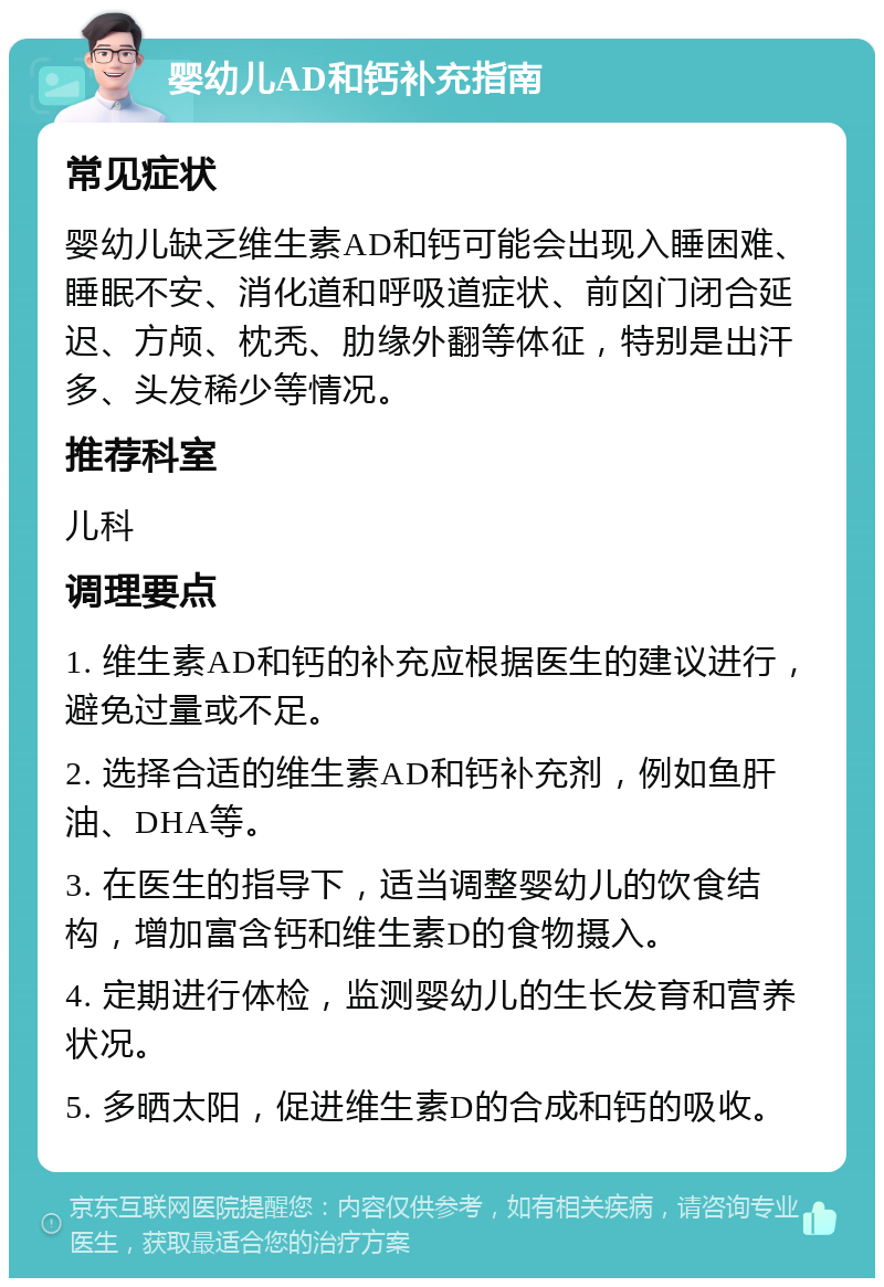 婴幼儿AD和钙补充指南 常见症状 婴幼儿缺乏维生素AD和钙可能会出现入睡困难、睡眠不安、消化道和呼吸道症状、前囟门闭合延迟、方颅、枕秃、肋缘外翻等体征，特别是出汗多、头发稀少等情况。 推荐科室 儿科 调理要点 1. 维生素AD和钙的补充应根据医生的建议进行，避免过量或不足。 2. 选择合适的维生素AD和钙补充剂，例如鱼肝油、DHA等。 3. 在医生的指导下，适当调整婴幼儿的饮食结构，增加富含钙和维生素D的食物摄入。 4. 定期进行体检，监测婴幼儿的生长发育和营养状况。 5. 多晒太阳，促进维生素D的合成和钙的吸收。