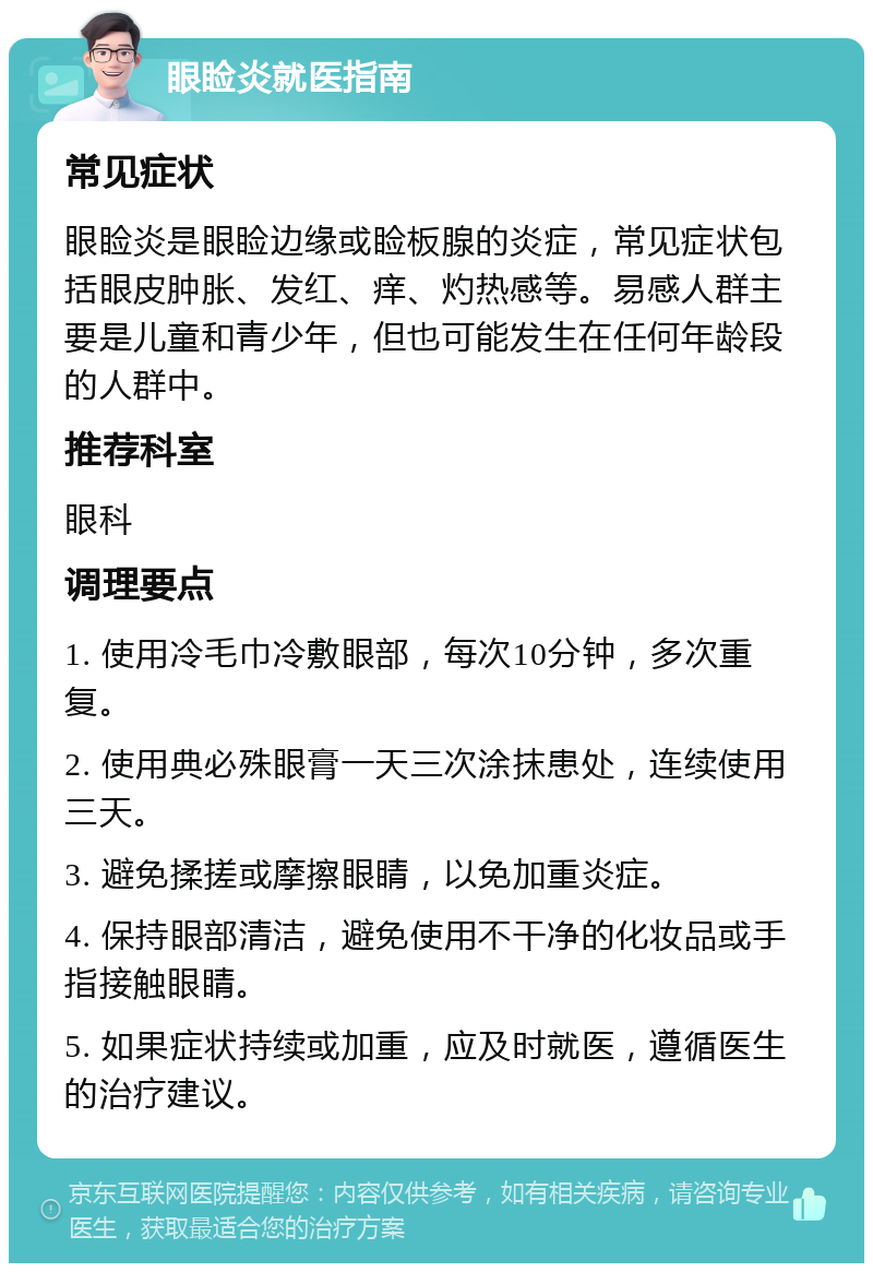 眼睑炎就医指南 常见症状 眼睑炎是眼睑边缘或睑板腺的炎症，常见症状包括眼皮肿胀、发红、痒、灼热感等。易感人群主要是儿童和青少年，但也可能发生在任何年龄段的人群中。 推荐科室 眼科 调理要点 1. 使用冷毛巾冷敷眼部，每次10分钟，多次重复。 2. 使用典必殊眼膏一天三次涂抹患处，连续使用三天。 3. 避免揉搓或摩擦眼睛，以免加重炎症。 4. 保持眼部清洁，避免使用不干净的化妆品或手指接触眼睛。 5. 如果症状持续或加重，应及时就医，遵循医生的治疗建议。