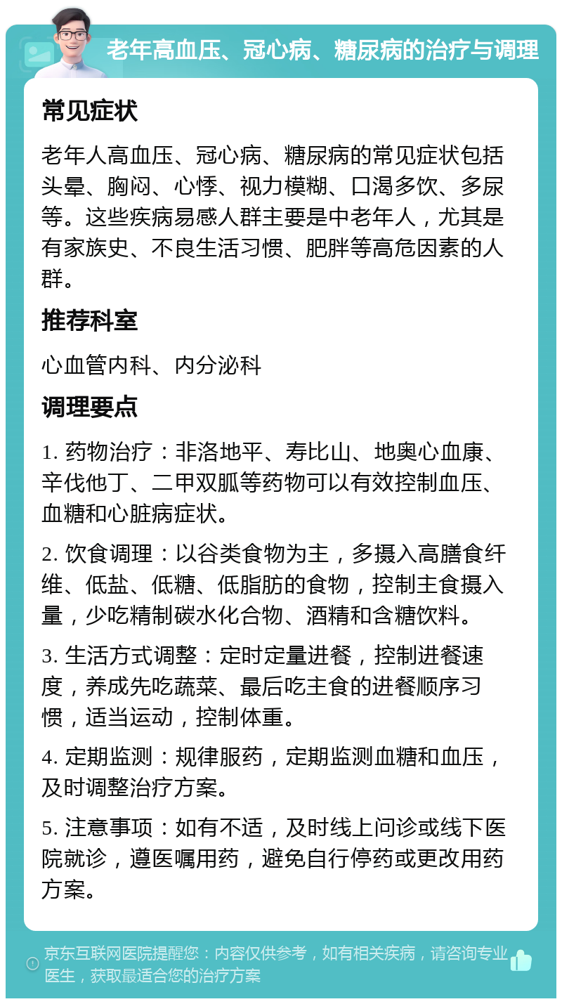 老年高血压、冠心病、糖尿病的治疗与调理 常见症状 老年人高血压、冠心病、糖尿病的常见症状包括头晕、胸闷、心悸、视力模糊、口渴多饮、多尿等。这些疾病易感人群主要是中老年人，尤其是有家族史、不良生活习惯、肥胖等高危因素的人群。 推荐科室 心血管内科、内分泌科 调理要点 1. 药物治疗：非洛地平、寿比山、地奥心血康、辛伐他丁、二甲双胍等药物可以有效控制血压、血糖和心脏病症状。 2. 饮食调理：以谷类食物为主，多摄入高膳食纤维、低盐、低糖、低脂肪的食物，控制主食摄入量，少吃精制碳水化合物、酒精和含糖饮料。 3. 生活方式调整：定时定量进餐，控制进餐速度，养成先吃蔬菜、最后吃主食的进餐顺序习惯，适当运动，控制体重。 4. 定期监测：规律服药，定期监测血糖和血压，及时调整治疗方案。 5. 注意事项：如有不适，及时线上问诊或线下医院就诊，遵医嘱用药，避免自行停药或更改用药方案。