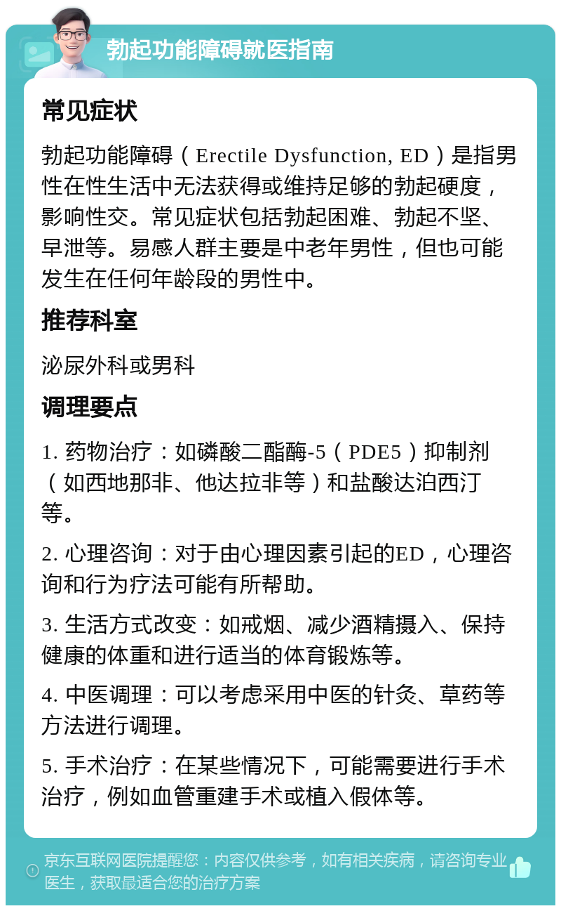 勃起功能障碍就医指南 常见症状 勃起功能障碍（Erectile Dysfunction, ED）是指男性在性生活中无法获得或维持足够的勃起硬度，影响性交。常见症状包括勃起困难、勃起不坚、早泄等。易感人群主要是中老年男性，但也可能发生在任何年龄段的男性中。 推荐科室 泌尿外科或男科 调理要点 1. 药物治疗：如磷酸二酯酶-5（PDE5）抑制剂（如西地那非、他达拉非等）和盐酸达泊西汀等。 2. 心理咨询：对于由心理因素引起的ED，心理咨询和行为疗法可能有所帮助。 3. 生活方式改变：如戒烟、减少酒精摄入、保持健康的体重和进行适当的体育锻炼等。 4. 中医调理：可以考虑采用中医的针灸、草药等方法进行调理。 5. 手术治疗：在某些情况下，可能需要进行手术治疗，例如血管重建手术或植入假体等。