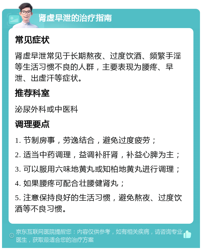 肾虚早泄的治疗指南 常见症状 肾虚早泄常见于长期熬夜、过度饮酒、频繁手淫等生活习惯不良的人群，主要表现为腰疼、早泄、出虚汗等症状。 推荐科室 泌尿外科或中医科 调理要点 1. 节制房事，劳逸结合，避免过度疲劳； 2. 适当中药调理，益调补肝肾，补益心脾为主； 3. 可以服用六味地黄丸或知柏地黄丸进行调理； 4. 如果腰疼可配合壮腰健肾丸； 5. 注意保持良好的生活习惯，避免熬夜、过度饮酒等不良习惯。