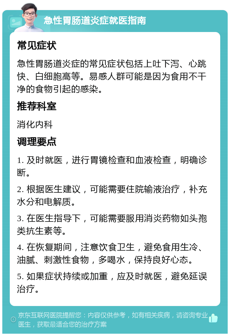 急性胃肠道炎症就医指南 常见症状 急性胃肠道炎症的常见症状包括上吐下泻、心跳快、白细胞高等。易感人群可能是因为食用不干净的食物引起的感染。 推荐科室 消化内科 调理要点 1. 及时就医，进行胃镜检查和血液检查，明确诊断。 2. 根据医生建议，可能需要住院输液治疗，补充水分和电解质。 3. 在医生指导下，可能需要服用消炎药物如头孢类抗生素等。 4. 在恢复期间，注意饮食卫生，避免食用生冷、油腻、刺激性食物，多喝水，保持良好心态。 5. 如果症状持续或加重，应及时就医，避免延误治疗。